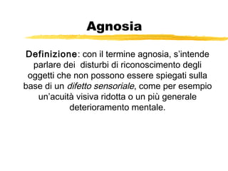 Agnosia
Definizione: con il termine agnosia, s’intende
parlare dei disturbi di riconoscimento degli
oggetti che non possono essere spiegati sulla
base di un difetto sensoriale, come per esempio
un’acuità visiva ridotta o un più generale
deterioramento mentale.

 