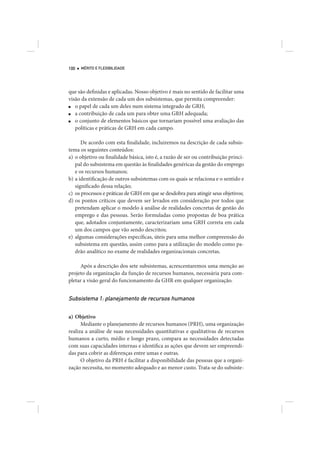 100   MÉRITO E FLEXIBILIDADE




que são definidas e aplicadas. Nosso objetivo é mais no sentido de facilitar uma
visão da extensão de cada um dos subsistemas, que permita compreender:
■  o papel de cada um deles num sistema integrado de GRH;
■  a contribuição de cada um para obter uma GRH adequada;
■  o conjunto de elementos básicos que tornariam possível uma avaliação das
   políticas e práticas de GRH em cada campo.

      De acordo com esta finalidade, incluiremos na descrição de cada subsis-
tema os seguintes conteúdos:
a) o objetivo ou finalidade básica, isto é, a razão de ser ou contribuição princi-
   pal do subsistema em questão às finalidades genéricas da gestão do emprego
   e os recursos humanos;
b) a identificação de outros subsistemas com os quais se relaciona e o sentido e
   significado dessa relação;
c) os processos e práticas de GRH em que se desdobra para atingir seus objetivos;
d) os pontos críticos que devem ser levados em consideração por todos que
   pretendam aplicar o modelo à análise de realidades concretas de gestão do
   emprego e das pessoas. Serão formuladas como propostas de boa prática
   que, adotados conjuntamente, caracterizariam uma GRH correta em cada
   um dos campos que vão sendo descritos;
e) algumas considerações específicas, úteis para uma melhor compreensão do
   subsistema em questão, assim como para a utilização do modelo como pa-
   drão analítico no exame de realidades organizacionais concretas.

     Após a descrição dos sete subsistemas, acrescentaremos uma menção ao
projeto da organização da função de recursos humanos, necessária para com-
pletar a visão geral do funcionamento da GHR em qualquer organização.


Subsistema 1: planejamento de recursos humanos

a) Objetivo
      Mediante o planejamento de recursos humanos (PRH), uma organização
realiza a análise de suas necessidades quantitativas e qualitativas de recursos
humanos a curto, médio e longo prazo, compara as necessidades detectadas
com suas capacidades internas e identifica as ações que devem ser empreendi-
das para cobrir as diferenças entre umas e outras.
      O objetivo da PRH é facilitar a disponibilidade das pessoas que a organi-
zação necessita, no momento adequado e ao menor custo. Trata-se do subsiste-
 