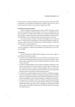 OS GRANDES SUBSISTEMAS    101




ma que facilita a coerência estratégica das diversas políticas e práticas de GRH,
conectando-as às prioridades da organização. Podemos dizer, por isto, que se
trata da “porta de entrada” em um sistema integrado de GRH.

b) Relação com outros sistemas
      Como conseqüência do que dissemos acima, o PRH é chamada a relacio-
nar-se, tal como indicam as flechas da figura 4 (p. 98), com a totalidade dos sub-
sistemas da GRH. A existência desta relação será o elemento determinante para
que as políticas e práticas de pessoal respondam a prioridades e objetivos previa-
mente definidos, e não a comportamentos meramente inerciais ou reativos.
      Para quem pretenda comparar a dimensão estratégica de um sistema de
GRH, a comprovação das interligações se dará preferencialmente quando exa-
minamos cada um dos diversos subsistemas, sendo formulada, na análise de
cada um deles, a seguinte pergunta:
      Até que ponto as políticas, as decisões e as práticas de GRH, neste campo
concreto, obedecem a intenções premeditadas conscientemente em um pro-
cesso de PRH?

c) Processos
      Em um subsistema de PRH podemos distinguir, como mostra a figura 5,
os processos enumerados a seguir.
1. A análise das necessidades brutas de recursos humanos, consistente na previ-
   são das necessidades quantitativas (quantas pessoas, quanto tempo) e quali-
   tativas (quais competências) fornecerá dados específicos, para fazer o quê e
   em que momento.
2. A análise das disponibilidades, atuais e futuras, destinada a identificar a situa-
   ção que se produziria de forma previsível no campo objeto de análise, caso
   não se agisse de forma a corrigir a evolução vegetativa dos recursos existen-
   tes. Para a eficácia desta análise, será preciso dispor de um grau adequado de
   desenvolvimento dos sistemas de informação de pessoal.
3. A análise das necessidades líquidas de recursos humanos, resultado da compara-
   ção entre os dois tópicos anteriores, irá fornecer, em geral, nos diversos âmbitos
   em que se dá o planejamento, diferenças por deficiência (déficit de caráter quan-
   titativo ou qualitativo) ou por excesso (empregos ou aptidões desnecessárias).
4. A programação de medidas de cobertura, mediante a qual buscamos identifi-
   car e prever as ações que devem ser realizadas para satisfazer as necessidades
   líquidas detectadas e que podem afetar a qualquer dos subsistemas da GRH,
   já que podem ser medidas de organização do trabalho, de gestão do emprego,
   da compensação etc.
 