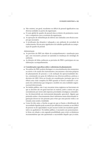 OS GRANDES SUBSISTEMAS   103




■   Não existem, em geral, excedentes ou déficit de pessoal significativos nas
    diversas unidades ou partes da organização.
■   O custo global do quadro de pessoal situa-se dentro de parâmetros razoá-
    veis e compatíveis com a economia da organização.
■   As operações de redistribuição de efetivos são realizadas com eficácia sem-
    pre que necessário.
■   A tecnificação das dotações é adequada a um ambiente de sociedade do
    conhecimento. Há um peso significativo do trabalho qualificado na compo-
    sição do quadro de pessoal.

Administração
■ As previsões do PRH são objeto de acompanhamento e atualização para
  que, caso necessário, possam ser ajustadas às mudanças de estratégia do
  ambiente.
■ As direções de linha conhecem as previsões do PRH e participam em sua
  elaboração e acompanhamento.

e) Considerações específicas sobre o subsistema de planejamento
■  Na análise do PRH, podem distinguir-se conceitualmente dois momentos
   ou níveis: o do exame dos instrumentos, mecanismos e decisões próprias
   do planejamento de pessoal, e o de avaliação da operacionalidade des-
   tes, constatando seu grau de influência nas diversas políticas, práticas e
   decisões de GRH. Deve ser levado em consideração, portanto, que só se
   obterá uma visão completa do PRH quando se houver analisado o con-
   junto dos subsistemas que integram o modelo em uma realidade organi-
   zacional determinada.
■  No âmbito público, não é raro encontrar áreas orgânicas ou funcionais em
   que as decisões são em geral inerciais ou reativas, junto a outras em que,
   normalmente por terem sido impostas prioridades estratégicas contunden-
   tes, foi desenvolvido um instrumental planejador apreciável. Alguém que
   pretenda avaliar o funcionamento desse subsistema numa determinada or-
   ganização deverá ter isto presente para evitar que uma parcela venha a ser
   tomada como sendo a totalidade.
■  Como foi dito antes, a brecha ou gap em que se baseia a identificação de
   necessidades líquidas pode acontecer por deficiência (constata-se um déficit
   de pessoas ou de capacidades) ou por excesso (existe um excedente quanti-
   tativo ou qualitativo). No âmbito público, é necessário um posicionamen-
   to firme em relação a esta segunda possibilidade, para evitar as dinâmicas
   incrementalistas que não questionam a necessidade daquilo que já existe.
 