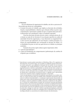 OS GRANDES SUBSISTEMAS        105




c) Processos
      Em um subsistema de organização do trabalho, são dois os processos di-
ferenciados que devem ser contemplados:
1. O projeto dos postos de trabalho, que implica na descrição das atividades,
   funções, responsabilidades e objetivos que a direção atribui ao posto e que,
   conjuntamente, representam o padrão em que o ocupante deste posto deve-
   rá desenvolver sua contribuição e obter os resultados esperados.
         Uma boa descrição do posto deveria conter a menção precisa de: a)
   a missão ou razão de ser do posto; b) sua situação específica na cadeia de
   autoridade formal da organização; c) suas dimensões ou magnitude bási-
   ca dos recursos que administra; d) suas funções e tarefas principais; e) o
   alcance da responsabilidade que corresponde às decisões do titular, e f)
   as finalidades do posto ou área nas quais devem ser obtidos os principais
   resultados.
         O projeto dos postos supõe realizar opções importantes sobre:
■  o grau de especialização.15
■  o grau de formalização do comportamento (padronização da conduta do
   ocupante) que se estabelece.




15
     Especialização: os postos podem especializar-se (Mintzberg, 1984, p. 99 e seguintes) em
     duas dimensões. Em primeiro lugar, a de seu âmbito ou amplitude (quantas tarefas diver-
     sas contém cada posto e que amplitude ou limitação têm tais tarefas). Em um extremo,
     o empregado é um curinga polivalente; no outro, repete sempre uma mesma tarefa. A
     segunda dimensão se relaciona à profundidade ou controle exercido sobre o próprio tra-
     balho. Em um extremo, o empregado limita-se a obedecer instruções ou normas precisas;
     no oposto, controla cada aspecto de sua atividade, além de realizá-la. A primeira dimen-
     são aponta para a especialização horizontal do posto. A segunda, para a especialização
     vertical. Seus contrários seriam a ampliação horizontal e vertical deste.
     A favor da especialização (a horizontal, do trabalhador especializado em um âmbito redu-
     zido, ou a vertical, de quem realiza um trabalho muito controlado externamente) operam
     razões de melhoria da produtividade e a coordenação empiricamente demonstradas em
     muitos casos; contra, razões de desmotivação devido à rotina, rigidez diante das exigências
     de mudança e perda de qualidade do trabalho, sobretudo em ambientes de alta qualifica-
     ção. As técnicas de enriquecimento de tarefas (job enrichment) nasceram precisamente
     para fazer frente a estes excessos de especialização e se baseiam na ampliação horizontal e/
     ou vertical do posto. Na mesma linha fala-se, mais recentemente, de empowerment, aludin-
     do basicamente a processos de ampliação do posto, em sua dimensão vertical. O estudioso
     de postos deve conjugar em cada caso o binômio especialização/ampliação, produzindo
     um equilíbrio adequado aos fatores de contingência que se apresentem, entre os quais, a
     tecnologia utilizada e as características do contexto do posto, são determinantes.
 