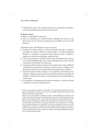106     MÉRITO E FLEXIBILIDADE




2. A definição dos perfis16 dos ocupantes dos postos, consistentes na identifica-
   ção das capacidades básicas que estes devem reunir.

d) Pontos críticos
Existência e integridade do subsistema
■  Pode ser constatado um desenvolvimento adequado dos processos que
   fazem parte de um sistema de organização do trabalho, tal como foram
   descritos.

Qualidade técnica e flexibilidade do projeto dos postos
■ O projeto dos postos obedece a critérios de gestão, mais que a considera-
  ções legais ou acordos coletivos. O padrão legal e os acordos trabalhistas
  limitam-se a estabelecer um padrão amplo, dentro do qual o trabalho se
  organiza em relação às necessidades organizacionais.
■ A descrição dos postos é realizada com precisão, de tal forma que a estrutu-
  ra de responsabilidades fique clara. Cada empregado sabe ao quê responde
  e porquê sua contribuição será valorizada.
■ A precisão na descrição das tarefas não é tão exaustiva que venha a dificultar
  a adaptação às circunstâncias mutantes ou não previstas, ou legitime com-
  portamentos defensivos do ocupante diante das exigências de mudança.
■ O projeto de postos tende a enriquecer ou a ampliá-los, horizontal ou verti-
  calmente, naquilo que seja possível, para produzir ganhos de qualidade do
  trabalho e motivação das pessoas, sem perdas graves de produtividade ou
  coordenação.
■ A classificação e hierarquização dos postos respondem a critérios racionais
  e adaptados a cada meio organizacional.



16
     Perfis de capacidades: um perfil de capacidades é uma seleção das aptidões básicas para
     garantir a idoneidade do titular de um posto de trabalho. Poderíamos dizer que é um
     “retrato modelo” do ocupante ideal.
     Dispor de um bom perfil do ocupante do cargo é imprescindível para assegurar uma
     gestão correta dos processos de incorporação das pessoas, mas também para o funciona-
     mento de outras áreas da GRH, como as políticas de avaliação e desenvolvimento, na me-
     dida em que as orientam para a melhoria das capacidades mais relevantes das pessoas.
     Um bom perfil, especialmente em seu papel orientador do recrutamento e da seleção,
     deve estar formado por poucas qualidades, e todas elas consideradas chave para um de-
     sempenho bem-sucedido. A conjunção dos dois requisitos permite aceder ao mercado de
     trabalho com garantias razoáveis de êxito, planejar processos de incorporações eficazes a
     custos razoáveis e dispor de um conjunto de requisitos com alta probabilidade de aproxi-
     mar-se da idoneidade desejada.
 