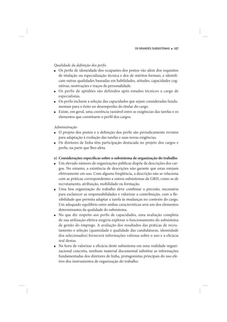 OS GRANDES SUBSISTEMAS   107




Qualidade da definição dos perfis
■ Os perfis de idoneidade dos ocupantes dos postos vão além dos requisitos
  de titulação ou especialização técnica e dos de méritos formais, e identifi-
  cam outras qualidades baseadas em habilidades, atitudes, capacidades cog-
  nitivas, motivações e traços de personalidade.
■ Os perfis de aptidões são definidos após estudos técnicos a cargo de
  especialistas.
■ Os perfis incluem a seleção das capacidades que sejam consideradas funda-
  mentais para o êxito no desempenho do titular do cargo.
■ Existe, em geral, uma coerência razoável entre as exigências das tarefas e os
  elementos que constituem o perfil dos cargos.

Administração
■ O projeto dos postos e a definição dos perfis são periodicamente revistos
  para adaptação à evolução das tarefas e suas novas exigências.
■ Os diretores de linha têm participação destacada no projeto dos cargos e
  perfis, na parte que lhes afeta.

e) Considerações específicas sobre o subsistema de organização do trabalho
■  Um elevado número de organizações públicas dispõe de descrições dos car-
   gos. No entanto, a existência de descrições não garante que estas estejam
   efetivamente em uso. Com alguma freqüência, a descrição não se relaciona
   com as práticas correspondentes a outros subsistemas da GRH, como as de
   recrutamento, atribuição, mobilidade ou formação.
■  Uma boa organização do trabalho deve combinar a precisão, necessária
   para esclarecer as responsabilidades e valorizar a contribuição, com a fle-
   xibilidade que permita adaptar a tarefa às mudanças no contexto do cargo.
   Um adequado equilíbrio entre ambas características será um dos elementos
   determinantes da qualidade do subsistema.
■  No que diz respeito aos perfis de capacidades, uma avaliação completa
   de sua utilização efetiva exigiria explorar o funcionamento do subsistema
   de gestão do emprego. A avaliação dos resultados das práticas de recru-
   tamento e seleção (quantidade e qualidade das candidaturas, idoneidade
   dos selecionados) fornecerá informações valiosas sobre o uso e a eficácia
   real destas.
■  Na hora de valorizar a eficácia deste subsistema em uma realidade organi-
   zacional concreta, nenhum material documental substitui as informações
   fundamentadas dos diretores de linha, protagonistas principais do uso efe-
   tivo dos instrumentos de organização do trabalho.
 