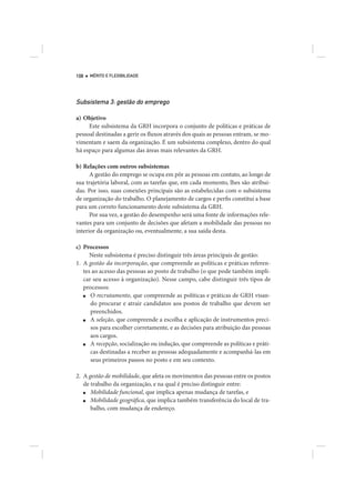 108   MÉRITO E FLEXIBILIDADE




Subsistema 3: gestão do emprego

a) Objetivo
     Este subsistema da GRH incorpora o conjunto de políticas e práticas de
pessoal destinadas a gerir os fluxos através dos quais as pessoas entram, se mo-
vimentam e saem da organização. É um subsistema complexo, dentro do qual
há espaço para algumas das áreas mais relevantes da GRH.

b) Relações com outros subsistemas
      A gestão do emprego se ocupa em pôr as pessoas em contato, ao longo de
sua trajetória laboral, com as tarefas que, em cada momento, lhes são atribuí-
das. Por isso, suas conexões principais são as estabelecidas com o subsistema
de organização do trabalho. O planejamento de cargos e perfis constitui a base
para um correto funcionamento deste subsistema da GRH.
      Por sua vez, a gestão do desempenho será uma fonte de informações rele-
vantes para um conjunto de decisões que afetam a mobilidade das pessoas no
interior da organização ou, eventualmente, a sua saída desta.

c) Processos
      Neste subsistema é preciso distinguir três áreas principais de gestão:
1. A gestão da incorporação, que compreende as políticas e práticas referen-
   tes ao acesso das pessoas ao posto de trabalho (o que pode também impli-
   car seu acesso à organização). Nesse campo, cabe distinguir três tipos de
   processos:
   ■  O recrutamento, que compreende as políticas e práticas de GRH visan-
      do procurar e atrair candidatos aos postos de trabalho que devem ser
      preenchidos.
   ■  A seleção, que compreende a escolha e aplicação de instrumentos preci-
      sos para escolher corretamente, e as decisões para atribuição das pessoas
      aos cargos.
   ■  A recepção, socialização ou indução, que compreende as políticas e práti-
      cas destinadas a receber as pessoas adequadamente e acompanhá-las em
      seus primeiros passos no posto e em seu contexto.

2. A gestão de mobilidade, que afeta os movimentos das pessoas entre os postos
   de trabalho da organização, e na qual é preciso distinguir entre:
   ■  Mobilidade funcional, que implica apenas mudança de tarefas, e
   ■  Mobilidade geográfica, que implica também transferência do local de tra-
      balho, com mudança de endereço.
 
