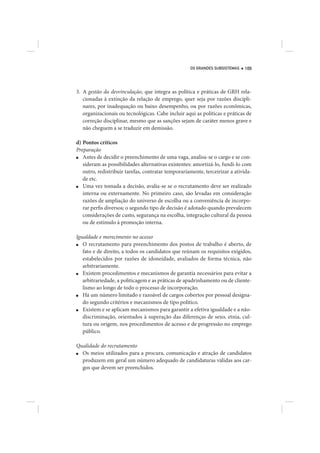 OS GRANDES SUBSISTEMAS   109




3. A gestão da desvinculação, que integra as política e práticas de GRH rela-
   cionadas à extinção da relação de emprego, quer seja por razões discipli-
   nares, por inadequação ou baixo desempenho, ou por razões econômicas,
   organizacionais ou tecnológicas. Cabe incluir aqui as políticas e práticas de
   correção disciplinar, mesmo que as sanções sejam de caráter menos grave e
   não cheguem a se traduzir em demissão.

d) Pontos críticos
Preparação
■  Antes de decidir o preenchimento de uma vaga, analisa-se o cargo e se con-
   sideram as possibilidades alternativas existentes: amortizá-lo, fundi-lo com
   outro, redistribuir tarefas, contratar temporariamente, terceirizar a ativida-
   de etc.
■  Uma vez tomada a decisão, avalia-se se o recrutamento deve ser realizado
   interna ou externamente. No primeiro caso, são levadas em consideração
   razões de ampliação do universo de escolha ou a conveniência de incorpo-
   rar perfis diversos; o segundo tipo de decisão é adotado quando prevalecem
   considerações de custo, segurança na escolha, integração cultural da pessoa
   ou de estímulo à promoção interna.

Igualdade e merecimento no acesso
■  O recrutamento para preenchimento dos postos de trabalho é aberto, de
   fato e de direito, a todos os candidatos que reúnam os requisitos exigidos,
   estabelecidos por razões de idoneidade, avaliados de forma técnica, não
   arbitrariamente.
■  Existem procedimentos e mecanismos de garantia necessários para evitar a
   arbitrariedade, a politicagem e as práticas de apadrinhamento ou de cliente-
   lismo ao longo de todo o processo de incorporação.
■  Há um número limitado e razoável de cargos cobertos por pessoal designa-
   do segundo critérios e mecanismos de tipo político.
■  Existem e se aplicam mecanismos para garantir a efetiva igualdade e a não-
   discriminação, orientados à superação das diferenças de sexo, etnia, cul-
   tura ou origem, nos procedimentos de acesso e de progressão no emprego
   público.

Qualidade do recrutamento
■ Os meios utilizados para a procura, comunicação e atração de candidatos
  produzem em geral um número adequado de candidaturas válidas aos car-
  gos que devem ser preenchidos.
 