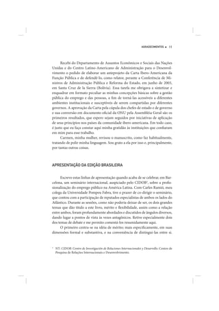 AGRADECIMENTOS       11




      Recebi do Departamento de Assuntos Econômicos e Sociais das Nações
Unidas e do Centro Latino-Americano de Administração para o Desenvol-
vimento o pedido de elaborar um anteprojeto da Carta Ibero-Americana da
Função Pública e de defendê-lo, como relator, perante a Conferência de Mi-
nistros de Administração Pública e Reforma do Estado, em junho de 2003,
em Santa Cruz de la Sierra (Bolívia). Essa tarefa me obrigava a sintetizar e
enquadrar em formato peculiar as minhas concepções básicas sobre a gestão
pública do emprego e das pessoas, a fim de torná-las acessíveis a diferentes
ambientes institucionais e susceptíveis de serem compartidas por diferentes
governos. A aprovação da Carta pela cúpula dos chefes de estado e de governo
e sua conversão em documento oficial da ONU pela Assembléia Geral são os
primeiros resultados, que espero sejam seguidos por iniciativas de aplicação
de seus princípios nos países da comunidade ibero-americana. Em todo caso,
é justo que eu faça constar aqui minha gratidão às instituições que confiaram
em mim para esse trabalho.
      Carmen, minha mulher, revisou o manuscrito, como faz habitualmente,
tratando de polir minha linguagem. Sou grato a ela por isso e, principalmente,
por tantas outras coisas.



APRESENTAÇÃO DA EDIÇÃO BRASILEIRA


     Escrevo estas linhas de apresentação quando acaba de se celebrar, em Bar-
celona, um seminário internacional, auspiciado pelo CIDOB2, sobre a profis-
sionalização do emprego público na América Latina. Com Carles Ramió, meu
colega da Universidade Pompeu Fabra, tive o prazer de co-dirigir o seminário,
que contou com a participação de reputados especialistas de ambos os lados do
Atlântico. Durante as sessões, como não poderia deixar de ser, os dois grandes
temas que dão título a este livro, mérito e flexibilidade, assim como a relação
entre ambos, foram profundamente abordados e discutidos de ângulos diversos,
dando lugar a pontos de vista às vezes antagônicos. Retive especialmente dois
dos temas de debate e me permito comentá-los resumidamente aqui.
     O primeiro centra-se na idéia de mérito; mais especificamente, em suas
dimensões formal e substantiva, e na conveniência de distingui-las entre si.


2
    NT: CIDOB: Centro de Investigación de Relaciones Internacionales y Desarrollo. Centro de
    Pesquisa de Relações Internacionais e Desenvolvimento.
 