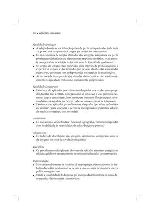 110   MÉRITO E FLEXIBILIDADE




Qualidade da seleção
■ A seleção baseia-se na definição prévia de perfis de capacidades (vide nota
  16, p. 106) dos ocupantes dos cargos que devem ser preenchidos.
■ Os instrumentos de seleção utilizados são, em geral, adequados aos perfis
  previamente definidos e seu planejamento responde a critérios, tecnicamen-
  te comprovados, de eficácia na identificação da idoneidade profissional.
■ Os órgãos de seleção estão projetados com critérios de profissionalismo e
  experiência técnica, e são formados por pessoas dotadas das capacidades
  necessárias, que atuam com independência no exercício de suas funções.
■ As decisões de incorporação são adotadas obedecendo a critérios de mere-
  cimento e capacidade profissional tecnicamente comprovados.

Qualidade da recepção
■ Existem, e são aplicados, procedimentos adequados para receber os emprega-
  dos, facilitar-lhes a entrada na organização, se for o caso, e seus primeiros pas-
  sos no cargo e seu contexto, bem como para transmitir-lhes princípios e nor-
  mas básicas de conduta que devem conhecer no momento de se integrarem.
■ Existem, e são aplicados, procedimentos adequados (períodos probatórios
  ou similares) para assegurar o acerto na incorporação e permitir a adoção
  de medidas corretivas, caso necessário.

Mobilidade
■ Os mecanismos de mobilidade, funcional e geográfica, permitem responder
  com flexibilidade às necessidades de redistribuição de pessoal.

Absenteísmo
■ Os índices de absenteísmo são, em geral, satisfatórios, comparados com os
  de uso geral no setor de atividade em questão.

Disciplina
■ Os procedimentos disciplinares efetivamente aplicados permitem corrigir com
  eficácia, agilidade e exemplarmente as condutas inadequadas dos empregados.

Desvinculação
■ Não existem dispensas ou rescisões de emprego que, afetando postos de tra-
  balho de caráter profissional, se devam a meras razões de mudança da cor
  política dos governos.
■ Existe a possibilidade de dispensa por incapacidade manifesta ou baixo de-
  sempenho, objetivamente comprovados.
 