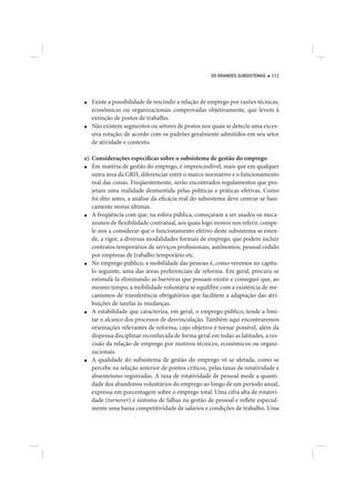 OS GRANDES SUBSISTEMAS   111




■   Existe a possibilidade de rescindir a relação de emprego por razões técnicas,
    econômicas ou organizacionais comprovadas objetivamente, que levem à
    extinção de postos de trabalho.
■   Não existem segmentos ou setores de postos nos quais se detecte uma exces-
    siva rotação, de acordo com os padrões geralmente admitidos em seu setor
    de atividade e contexto.

e) Considerações específicas sobre o subsistema de gestão do emprego
■  Em matéria de gestão do emprego, é imprescindível, mais que em qualquer
   outra área da GRH, diferenciar entre o marco normativo e o funcionamento
   real das coisas. Freqüentemente, serão encontrados regulamentos que pro-
   jetam uma realidade desmentida pelas políticas e práticas efetivas. Como
   foi dito antes, a análise da eficácia real do subsistema deve centrar-se basi-
   camente nestas últimas.
■  A freqüência com que, na esfera pública, começaram a ser usados os meca-
   nismos de flexibilidade contratual, aos quais logo iremos nos referir, compe-
   le-nos a considerar que o funcionamento efetivo deste subsistema se esten-
   de, a rigor, a diversas modalidades formais de emprego, que podem incluir
   contratos temporários de serviços profissionais, autônomos, pessoal cedido
   por empresas de trabalho temporário etc.
■  No emprego público, a mobilidade das pessoas é, como veremos no capítu-
   lo seguinte, uma das áreas preferenciais de reforma. Em geral, procura-se
   estimulá-la eliminando as barreiras que possam existir e conseguir que, ao
   mesmo tempo, a mobilidade voluntária se equilibre com a existência de me-
   canismos de transferência obrigatórios que facilitem a adaptação das atri-
   buições de tarefas às mudanças.
■  A estabilidade que caracteriza, em geral, o emprego público, tende a limi-
   tar o alcance dos processos de desvinculação. Também aqui encontraremos
   orientações relevantes de reforma, cujo objetivo é tornar possível, além da
   dispensa disciplinar reconhecida de forma geral em todas as latitudes, a res-
   cisão da relação de emprego por motivos técnicos, econômicos ou organi-
   zacionais.
■  A qualidade do subsistema de gestão do emprego vê-se afetada, como se
   percebe na relação anterior de pontos críticos, pelas taxas de rotatividade e
   absenteísmo registradas. A taxa de rotatividade de pessoal mede a quanti-
   dade dos abandonos voluntários do emprego ao longo de um período anual,
   expressa em porcentagem sobre o emprego total. Uma cifra alta de rotativi-
   dade (turnover) é sintoma de falhas na gestão de pessoal e reflete especial-
   mente uma baixa competitividade de salários e condições de trabalho. Uma
 