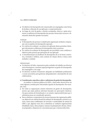 114   MÉRITO E FLEXIBILIDADE




■   Os objetivos de desempenho são comunicados aos empregados como forma
    de facilitar a obtenção de sua aplicação e comprometimento.
■   Ao longo do ciclo de gestão, a direção acompanha, observa e apóia ativa-
    mente as melhorias do desempenho das pessoas, fornecendo recursos e eli-
    minando obstáculos quando necessário.

Avaliação
■ O desempenho das pessoas é avaliado pela organização mediante compara-
  ção com os padrões de desempenho esperado.
■ Os critérios de avaliação e as práticas de aplicação destes permitem distin-
  guir eficazmente as diferenças de desempenho entre as pessoas.
■ Os critérios de avaliação do desempenho são percebidos como confiáveis e
  objetivos pelas pessoas que participam de sua aplicação.
■ A retroalimentação (ou feedback) do desempenho dá-se de forma constru-
  tiva, orientada à melhora, num contexto de relação aberta e franca entre
  avaliador e avaliado.

Administração
■ Os diretores de linha, responsáveis pelas unidades de trabalho nos diversos
  níveis hierárquicos, assumem papel protagonista na gestão do desempenho
  dos empregados a seu cargo.
■ Os diretores recebem treinamento adequado nas habilidades profissionais
  e sociais necessárias para gestionar adequadamente o desempenho de seus
  colaboradores.

e) Considerações específicas sobre o subsistema de gestão do desempenho
      Ao analisar os sistemas públicos de GRH, o observador deveria levar em
conta algumas considerações relacionadas à gestão do desempenho. Por exem-
plo, estas.
■  Em todas as organizações existem elementos de gestão do desempenho,
   mesmo que sejam práticas informais baseadas em apreciações intuitivas.
   Um grau mínimo de formalização é, no entanto, imprescindível para que o
   subsistema possa ser considerado operativo.
■  Para os diretores e responsáveis de recursos humanos das organizações públi-
   cas, dispor de um sistema formal de avaliação do desempenho converte-se, às
   vezes, numa marca emblemática de inovação e modernidade do sistema de
   GRH, o que, algumas vezes, leva a subestimar as condições organizacionais
   (finalidades claras, clima propício, sistemas de planejamento eficazes, direto-
   res preparados e dispostos etc.) necessárias para que o sistema tenha êxito.
 