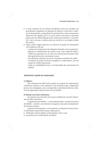 OS GRANDES SUBSISTEMAS   115




■   A mera existência de um sistema formalizado (como, por exemplo, um
    procedimento obrigatório de definição de objetivos, entrevistas e avalia-
    ção do desempenho, acompanhado de questionários e outros documentos
    impressos) não significa, por si só, que a prática real inclua os elementos
    próprios de uma GRH adequada neste campo (provavelmente, o mais difí-
    cil), e não é raro que o sistema acabe por converter-se em simples trâmite
    burocrático.
■   Alguns pontos frágeis aparecem nos sistemas de gestão do desempenho
    com freqüência. Eles são:
    — a ausência de compromisso dos dirigentes chamados a ter um papel pro-

        tagonista na administração do sistema, assim como a falta de tempo e
        o déficit de capacitação no uso eficaz do instrumental de gestão (estas
        estão geralmente entre as principais causas);
    — uma utilização colocada a serviço de concepções autoritárias de chefia;

    — a tendência de avaliar de forma homogênea os colaboradores a fim de

        escapar do conflito interpessoal;
    — a falta de confiabilidade técnica e de objetividade dos instrumentos de

        medição.



Subsistema 5: gestão da compensação

a) Objetivo
      Este subsistema da GRH inclui a gestão do conjunto de compensações
retribuitivas (salariais e extra-salariais) e não retribuitivas que a organização
presta a seus empregados, como contrapartida à contribuição destes aos obje-
tivos da organização, expressa através de seu trabalho.

b) Relação com outros subsistemas
      As conexões mais relevantes são as que se estabelecem com dois subsiste-
mas da GRH, já descritos:
      A organização do trabalho – e, mais especificamente, o projeto dos postos
de trabalho – constitui, como diremos em seguida, a base para o planejamento
de estruturas salariais.
      A gestão do desempenho e, concretamente, a avaliação do mesmo, forne-
ce informações imprescindíveis para a aplicação de:
■  retribuições variáveis ligadas ao desempenho, se for o caso;
■  mecanismos de reconhecimento monetário.
 