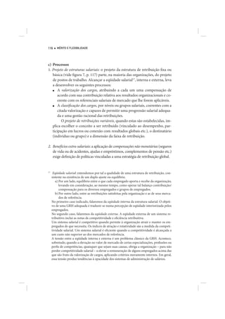 116      MÉRITO E FLEXIBILIDADE




c) Processos
1. Projeto de estruturas salariais: o projeto da estrutura de retribuição fixa ou
   básica (vide figura 7, p. 117) parte, na maioria das organizações, do projeto
   de postos de trabalho. Alcançar a eqüidade salarial17, interna e externa, leva
   a desenvolver os seguintes processos:
   ■   A valorização dos cargos, atribuindo a cada um uma compensação de
       acordo com sua contribuição relativa aos resultados organizacionais e co-
       erente com os referenciais salariais de mercado que lhe forem aplicáveis.
   ■   A classificação dos cargos, por níveis ou grupos salariais, coerentes com a
       citada valorização e capazes de permitir uma progressão salarial adequa-
       da e uma gestão racional das retribuições.
          O projeto de retribuições variáveis, quando estas são estabelecidas, im-
   plica escolher o conceito a ser retribuído (vinculado ao desempenho, par-
   ticipação em lucros ou conexão com resultados globais etc.), o destinatário
   (indivíduo ou grupo) e a dimensão da faixa de retribuição.

2. Benefícios extra-salariais: a aplicação de compensações não monetárias (seguros
   de vida ou de acidentes, ajudas e empréstimos, complementos de pensão etc.)
   exige definição de políticas vinculadas a uma estratégia de retribuição global.


17
      Eqüidade salarial: entendemos por tal a qualidade de uma estrutura de retribuição, con-
     sistente na existência de um duplo ajuste ou equilíbrio.
        a) Por um lado, equilíbrio entre o que cada empregado aporta e recebe da organização,
           levando em consideração, ao mesmo tempo, como operar tal balanço contribuição/
           compensação para os diversos empregados e grupos de empregados.
        b) Por outro lado, entre as retribuições satisfeitas pela organização e as de seus merca-
           dos de referência.
     No primeiro caso indicado, falaremos da eqüidade interna da estrutura salarial. O objeti-
     vo de uma GRH adequada é traduzir-se numa percepção de eqüidade interiorizada pelos
     empregados.
     No segundo caso, falaremos da eqüidade externa. A eqüidade externa de um sistema re-
     tribuitivo inclui as notas de competitividade e eficiência retribuitiva.
     Um sistema salarial é competitivo quando permite à organização atrair e manter os em-
     pregados de que necessita. Os índices de atração e rotatividade são a medida da competi-
     tividade salarial. Um sistema salarial é eficiente quando a competitividade é alcançada a
     um custo não superior ao dos mercados de referência.
     A tensão entre a eqüidade interna e externa é um problema clássico da GRH. Acontece,
     sobretudo, quando a elevação no valor de mercado de certas especializações, profissões ou
     perfis de competências, quaisquer que sejam suas causas, obriga a organização – para não
     perder competitividade salarial – a elevar a remuneração de alguns empregados acima das
     que são fruto da valorização de cargos, aplicando critérios meramente internos. Em geral,
     essa tensão produz tendências à opacidade dos sistemas de administração de salários.
 