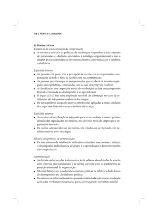 118   MÉRITO E FLEXIBILIDADE




d) Pontos críticos
Existência de uma estratégia de compensação
■  A estrutura salarial e as políticas de retribuição respondem a um conjunto
   de prioridades e objetivos vinculados à estratégia organizacional e não a
   simples práticas inerciais ou de resposta reativa a reivindicações e conflitos
   trabalhistas.

Eqüidade interna
■ As pessoas, em geral, têm a percepção de receberem da organização com-
  pensações de todo o tipo, de acordo com sua contribuição.
■ As pessoas percebem que as compensações que recebem os demais empre-
  gados são eqüitativas, comparadas com as que eles próprios recebem.
■ A classificação dos cargos por níveis de retribuição facilita uma progressão
  flexível e vinculada ao desempenho e ao aprendizado.
■ O leque salarial tem uma amplitude razoável. As diferenças verticais de re-
  tribuição são adequadas à natureza dos cargos.
■ Há um equilíbrio adequado entre as retribuições aplicadas a níveis similares
  de cargos nos diversos setores e âmbitos do serviço.

Eqüidade externa
■ A estrutura de retribuições é adequada para atrair, motivar e manter pessoas
  dotadas das capacidades necessárias, nos diversos tipos de cargos que a or-
  ganização necessita.
■ Os custos salariais não são excessivos, em relação aos de mercado, em ne-
  nhum setor ou nível de cargos.

Eficácia das políticas de compensação
■  Os mecanismos de retribuição utilizados estimulam nas pessoas o esforço,
   o desempenho individual ou de grupo e o aprendizado e desenvolvimento
   das competências.

Administração
■ As decisões relacionadas à administração de salários são adotadas de acordo
  com critérios preestabelecidos e de forma coerente com os parâmetros de
  projeção estrutural da organização.
■ Não são detectáveis, nas decisões salariais, práticas de arbitrariedade, busca
  de desempenhos ou clientelismo político.
■ Os sistemas de informação sobre o pessoal contêm toda informação atualizada
  acerca das retribuições necessárias para a correta gestão do sistema salarial.
 