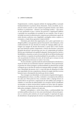 12   MÉRITO E FLEXIBILIDADE




Freqüentemente, o mérito, enquanto atributo do emprego público, é pensado
fundamentalmente na primeira dessas dimensões. Assim concebido, um sis-
tema de mérito converte-se num conjunto de garantias formais cujos efeitos
benéficos se produziriam – diríamos com fraseologia jurídica – erga omnes,
ou seja, projetando-se para o exterior dos governos e organizações públicas
e pensando nas necessidades da sociedade em seu conjunto. Uma vez que a
sociedade necessita de administrações compostas por profissionais capazes de
emitir decisões conformes com a legalidade e protegidas contra a captura e a
corrupção, a criação dessas garantias é imprescindível.
      Entretanto, para dentro das organizações, isto é, para o governante ou o
dirigente público, essas garantias operam basicamente como limitações, como
condicionamentos de suas decisões de manejo do emprego público que res-
tringem sua margem de decisão discricional. A partir disso é fácil concluir
que essas limitações podem comprometer a eficácia das decisões e processos
de gestão das pessoas e que precisam, por isso, ser compensadas por políticas
flexíveis que restabeleçam um equilíbrio adequado. Nesta perspectiva, mérito e
flexibilidade se situariam no marco de um trade off, de um dilema fundamental
que confronta os requisitos de profissionalidade da ação pública, de um lado,
com sua pretensão de eficácia, de outro, de tal modo que os avanços em um
campo significassem retrocessos no outro e vice-versa.
      No meu entender, a questão muda de modo fundamental se abordarmos a
noção de mérito por sua dimensão material e substantiva. Nessa aproximação,
as garantias do mérito protegem a profissionalidade da administração porque
conseguem que as decisões de manejo do emprego público persigam e assegu-
rem a idoneidade das pessoas, isto é, o mais alto grau de adequação de todas
suas capacidades (de suas competências, diríamos no jargão atual dos recursos
humanos) para o desempenho das tarefas que devem cumprir.
      Para conseguir essa idoneidade, os instrumentos de gestão devem garan-
tir adequadamente a busca, a escolha, o estímulo e a recompensa dos melhores
em cada caso. Deste ponto de vista, as decisões sobre o emprego devem ser
meritocráticas nos governos e organizações do setor público para proteger os
cidadãos e os mercados da arbitrariedade e da corrupção. Razões semelhantes
recomendam os ajustes meritocráticos também em outros tipos de organiza-
ção, inclusive nas empresas do setor privado, para produzir os resultados alme-
jados pelas estratégias e objetivos de cada uma.
      Quando contemplamos o mérito dessa forma, a profissionalidade dos
servidores públicos deixa de ser vista como uma limitação à eficácia dos gover-
nos e se converte, pelo contrário, em seu pré-requisito. A superação do saque,
do clientelismo e da apropriação de setores e sua substituição por modelos me-
 