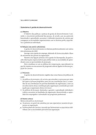 120   MÉRITO E FLEXIBILIDADE




Subsistema 6: gestão do desenvolvimento

a) Objetivo
      O objetivo das políticas e práticas de gestão do desenvolvimento é esti-
mular o crescimento profissional das pessoas, de acordo com seu potencial,
fomentando o aprendizado necessário e definindo itinerários de carreira que
conjuguem as necessidades organizacionais com os diversos perfis, expectati-
vas e preferências individuais.

b) Relação com outros subsistemas
      A gestão do desenvolvimento se relaciona preferencialmente com outros
três subsistemas da GRH.
      Interage com a gestão do emprego, definindo de forma articulada o fluxo
de movimento das pessoas na organização.
      Mantém uma ligação próxima com a gestão do desempenho, da qual re-
cebe informações imprescindíveis para definir tanto as necessidades de apren-
dizado como as oportunidades de promoção.
      Deve coordenar-se com as políticas de compensação, especialmente no
que diz respeito aos mecanismos de progressão salarial, ligados às diversas pro-
jeções de carreira.

c) Processos
     A gestão do desenvolvimento engloba duas áreas básicas de políticas de
GRH:
1. As políticas de promoção e de carreira, que articulam os processos por meio
   dos quais as pessoas progridem, tanto em sua contribuição (isto é, o tama-
   nho de sua contribuição em prol das finalidades da organização), como no
   reconhecimento dessa contribuição pela organização (constituído por tudo
   aquilo que a organização oferece em troca).
2. As políticas de formação, destinadas a garantir o aprendizado individual e
   coletivo necessário às finalidades da organização, desenvolvendo a capaci-
   dade dos empregados e estimulando sua progressão profissional.

d) Pontos críticos
Eficácia das políticas de promoção
■  As pessoas, em geral, são satisfeitas em suas expectativas razoáveis de pro-
   moção na organização.
■  Existem planos de carreira e sucessão que harmonizam as expectativas indi-
   viduais com as necessidades previsíveis da organização.
 
