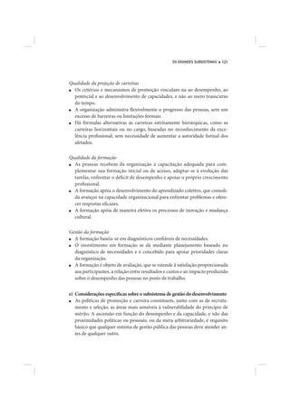 OS GRANDES SUBSISTEMAS   121




Qualidade da projeção de carreiras
■ Os critérios e mecanismos de promoção vinculam-na ao desempenho, ao
  potencial e ao desenvolvimento de capacidades, e não ao mero transcurso
  do tempo.
■ A organização administra flexivelmente o progresso das pessoas, sem um
  excesso de barreiras ou limitações formais.
■ Há fórmulas alternativas às carreiras estritamente hierárquicas, como as
  carreiras horizontais ou no cargo, baseadas no reconhecimento da exce-
  lência profissional, sem necessidade de aumentar a autoridade formal dos
  afetados.

Qualidade da formação
■ As pessoas recebem da organização a capacitação adequada para com-
  plementar sua formação inicial ou de acesso, adaptar-se à evolução das
  tarefas, enfrentar o déficit de desempenho e apoiar o próprio crescimento
  profissional.
■ A formação apóia o desenvolvimento do aprendizado coletivo, que consoli-
  da avanços na capacidade organizacional para enfrentar problemas e ofere-
  cer respostas eficazes.
■ A formação apóia de maneira efetiva os processos de inovação e mudança
  cultural.

Gestão da formação
■ A formação baseia-se em diagnósticos confiáveis de necessidades.
■ O investimento em formação se dá mediante planejamento baseado no
  diagnóstico de necessidades e é concebido para apoiar prioridades claras
  da organização.
■ A formação é objeto de avaliação, que se estende à satisfação proporcionada
  aos participantes, à relação entre resultados e custos e ao impacto produzido
  sobre o desempenho das pessoas no posto de trabalho.


e) Considerações específicas sobre o subsistema de gestão do desenvolvimento
■  As políticas de promoção e carreira constituem, junto com as de recruta-
   mento e seleção, as áreas mais sensíveis à vulnerabilidade do princípio de
   mérito. A ascensão em função do desempenho e da capacidade, e não das
   proximidades políticas ou pessoais, ou da mera arbitrariedade, é requisito
   básico que qualquer sistema de gestão pública das pessoas deve atender an-
   tes de qualquer outro.
 