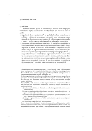 124      MÉRITO E FLEXIBILIDADE




c) Processos
      Dentre as diversas opções de sistematização possíveis num campo par-
ticularmente amplo, adotamos uma classificação em três blocos ou áreas de
gestão:
1. A gestão do clima organizacional18, na qual cabe localizar, em destaque, as
   políticas e práticas de comunicação, em sentido tanto ascendente quanto
   descendente, bem como um amplo elenco de políticas de pessoal destinadas
   a manter e melhorar a percepção da satisfação coletiva dos empregados.
2. A gestão das relações trabalhistas (vide figura 8), que inclui a negociação co-
   letiva dos salários e as condições de trabalho, no espaço em que ela integra
   as práticas de pessoal estabelecidas, bem como todo o conjunto de relações
   entre a direção da organização e os interlocutores sociais (sindicatos, grê-
   mios, associações etc.) que representam os empregados ou grupos destes. As
   relações trabalhistas se estenderão aos órgãos representativos da base eleti-
   va, nos contextos institucionais em que estes existam. As relações trabalhis-
   tas reproduzem os objetivos, os valores e as aspirações de poder das partes,
   desenvolvem-se mediante processos de acordo, negociação ou conflito de
   diversas naturezas e provocam impacto sobre diversas áreas da GRH.



18
      Clima organizacional: em uma obra clássica, Litwin e Stringer (1968, p. 66) definem o
     clima como a soma das percepções dos indivíduos que trabalham em uma organização.
     Esse estado de ânimo coletivo ou percepção global compartilhada tem repercussões na
     conduta dos empregados e, portanto, interessa à GRH.
     O clima organizacional normalmente é medido através de questionários que avaliam as
     percepções dos empregados, tomando por base um conjunto de dimensões. A medição
     do clima serve para melhorar as políticas e práticas de GRH relacionadas às áreas que
     estejam deficitárias.
     Weinert (1985, p. 176) reconhece no clima organizacional cinco componentes ou dimen-
     sões principais, que constituem o denominador comum dos diversos instrumentos de
     medição propostos:
        a) a autonomia individual, ou liberdade dos indivíduos para decidir por si mesmos
           sobre o trabalho;
        b) o grau em que foram elaborados e fixados com clareza os métodos e objetivos e no
           qual o superior os dá a conhecer;
        c) o sistema de recompensa e retribuição e o grau em que apresenta uma relação clara
           com o desempenho produzido e recebido;
        d) a atenção, o apoio, o interesse e o “calor” que mostram os superiores em relação aos
           subordinadose, e
        e) a cooperação e capacidade para resolver conflitos.
     Como pode ser observado, trata-se de elementos que, em boa medida, afetam as relações
     verticais (superiores/subordinados) e por isso são especialmente suscetíveis de serem con-
     templados e incorporados pelas políticas e práticas organizacionais de gestão das pessoas.
 