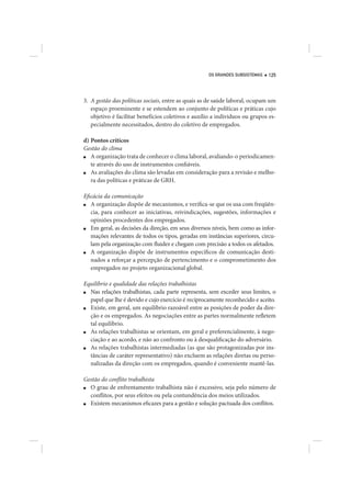OS GRANDES SUBSISTEMAS   125




3. A gestão das políticas sociais, entre as quais as de saúde laboral, ocupam um
   espaço proeminente e se estendem ao conjunto de políticas e práticas cujo
   objetivo é facilitar benefícios coletivos e auxílio a indivíduos ou grupos es-
   pecialmente necessitados, dentro do coletivo de empregados.

d) Pontos críticos
Gestão do clima
■  A organização trata de conhecer o clima laboral, avaliando-o periodicamen-
   te através do uso de instrumentos confiáveis.
■  As avaliações do clima são levadas em consideração para a revisão e melho-
   ra das políticas e práticas de GRH.

Eficácia da comunicação
■  A organização dispõe de mecanismos, e verifica-se que os usa com freqüên-
   cia, para conhecer as iniciativas, reivindicações, sugestões, informações e
   opiniões procedentes dos empregados.
■  Em geral, as decisões da direção, em seus diversos níveis, bem como as infor-
   mações relevantes de todos os tipos, geradas em instâncias superiores, circu-
   lam pela organização com fluidez e chegam com precisão a todos os afetados.
■  A organização dispõe de instrumentos específicos de comunicação desti-
   nados a reforçar a percepção de pertencimento e o comprometimento dos
   empregados no projeto organizacional global.

Equilíbrio e qualidade das relações trabalhistas
■ Nas relações trabalhistas, cada parte representa, sem exceder seus limites, o
  papel que lhe é devido e cujo exercício é reciprocamente reconhecido e aceito.
■ Existe, em geral, um equilíbrio razoável entre as posições de poder da dire-
  ção e os empregados. As negociações entre as partes normalmente refletem
  tal equilíbrio.
■ As relações trabalhistas se orientam, em geral e preferencialmente, à nego-
  ciação e ao acordo, e não ao confronto ou à desqualificação do adversário.
■ As relações trabalhistas intermediadas (as que são protagonizadas por ins-
  tâncias de caráter representativo) não excluem as relações diretas ou perso-
  nalizadas da direção com os empregados, quando é conveniente mantê-las.

Gestão do conflito trabalhista
■ O grau de enfrentamento trabalhista não é excessivo, seja pelo número de
  conflitos, por seus efeitos ou pela contundência dos meios utilizados.
■ Existem mecanismos eficazes para a gestão e solução pactuada dos conflitos.
 