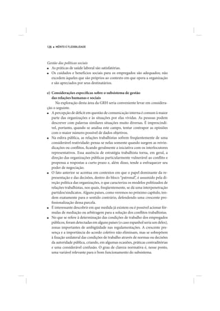 126   MÉRITO E FLEXIBILIDADE




Gestão das políticas sociais
■ As práticas de saúde laboral são satisfatórias.
■ Os cuidados e benefícios sociais para os empregados são adequados; não
  excedem àqueles que são próprios ao contexto em que opera a organização
  e são apreciados por seus destinatários.

e) Considerações específicas sobre o subsistema de gestão
   das relações humanas e sociais
      Na exploração desta área da GRH seria conveniente levar em considera-
ção o seguinte.
■  A percepção de déficit em questão de comunicação interna é comum à maior
   parte das organizações e às situações por elas vividas. As pessoas podem
   descrever com palavras similares situações muito diversas. É imprescindí-
   vel, portanto, quando se analisa este campo, tentar contrapor as opiniões
   com o maior número possível de dados objetivos.
■  Na esfera pública, as relações trabalhistas sofrem freqüentemente de uma
   considerável reatividade: pensa-se nelas somente quando surgem as reivin-
   dicações ou conflitos, ficando geralmente a iniciativa com os interlocutores
   representativos. Essa ausência de estratégia trabalhista torna, em geral, a
   direção das organizações públicas particularmente vulnerável ao conflito e
   propensa a respostas a curto prazo e, além disso, tende a enfraquecer seu
   poder de negociação.
■  O fato anterior se acentua em contextos em que o papel dominante da re-
   presentação e das decisões, dentro do bloco “patronal”, é assumido pela di-
   reção política das organizações, o que caracteriza os modelos politizados de
   relações trabalhistas, nos quais, freqüentemente, se dá uma interpenetração
   partidos/sindicatos. Alguns países, como veremos no próximo capítulo, ten-
   dem exatamente para o sentido contrário, defendendo uma crescente pro-
   fissionalização dessa parcela.
■  É interessante descobrir em que medida já existem ou é possível acionar fór-
   mulas de mediação ou arbitragem para a solução dos conflitos trabalhistas.
■  No que se refere à determinação das condições de trabalho dos empregados
   públicos, foram detectadas em alguns países (o caso espanhol seria um deles),
   zonas importantes de ambigüidade nas regulamentações. A crescente pre-
   sença e a importância do acordo coletivo não eliminam, mas se sobrepõem
   à fixação unilateral das condições de trabalho através de normas ou decisões
   da autoridade pública, criando, em algumas ocasiões, práticas contraditórias
   e uma considerável confusão. O grau de clareza normativa é, nesse ponto,
   uma variável relevante para o bom funcionamento do subsistema.
 
