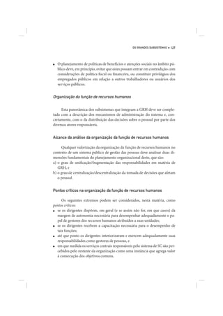 OS GRANDES SUBSISTEMAS   127




■   O planejamento de políticas de benefícios e atenções sociais no âmbito pú-
    blico deve, em princípio, evitar que estes possam entrar em contradição com
    considerações de política fiscal ou financeira, ou constituir privilégios dos
    empregados públicos em relação a outros trabalhadores ou usuários dos
    serviços públicos.


Organização da função de recursos humanos

     Esta panorâmica dos subsistemas que integram a GRH deve ser comple-
tada com a descrição dos mecanismos de administração do sistema e, con-
cretamente, com o da distribuição das decisões sobre o pessoal por parte dos
diversos atores responsáveis.


Alcance da análise da organização da função de recursos humanos

     Qualquer valorização da organização da função de recursos humanos no
contexto de um sistema público de gestão das pessoas deve analisar duas di-
mensões fundamentais do planejamento organizacional deste, que são:
a) o grau de unificação/fragmentação das responsabilidades em matéria de
   GRH, e
b) o grau de centralização/descentralização da tomada de decisões que afetam
   o pessoal.


Pontos críticos na organização da função de recursos humanos

     Os seguintes extremos podem ser considerados, nesta matéria, como
pontos críticos:
■ se os dirigentes dispõem, em geral (e se assim não for, em que casos) da
  margem de autonomia necessária para desempenhar adequadamente o pa-
  pel de gestores dos recursos humanos atribuídos a suas unidades;
■ se os dirigentes recebem a capacitação necessária para o desempenho de
  tais funções;
■ até que ponto os dirigentes interiorizaram e exercem adequadamente suas
  responsabilidades como gestores de pessoas, e
■ em que medida os serviços centrais responsáveis pelo sistema de SC são per-
  cebidos pelo restante da organização como uma instância que agrega valor
  à consecução dos objetivos comuns.
 