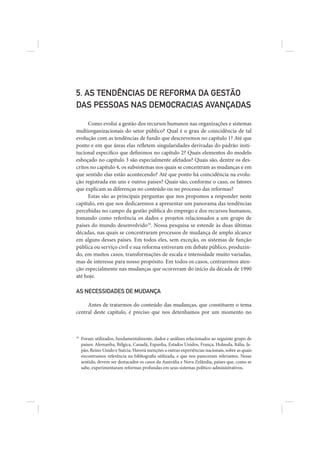 5. AS TENDÊNCIAS DE REFORMA DA GESTÃO
DAS PESSOAS NAS DEMOCRACIAS AVANÇADAS

      Como evolui a gestão dos recursos humanos nas organizações e sistemas
multiorganizacionais do setor público? Qual é o grau de coincidência de tal
evolução com as tendências de fundo que descrevemos no capítulo 1? Até que
ponto e em que áreas elas refletem singularidades derivadas do padrão insti-
tucional específico que definimos no capítulo 2? Quais elementos do modelo
esboçado no capítulo 3 são especialmente afetados? Quais são, dentre os des-
critos no capítulo 4, os subsistemas nos quais se concentram as mudanças e em
que sentido elas estão acontecendo? Até que ponto há coincidência na evolu-
ção registrada em uns e outros países? Quais são, conforme o caso, os fatores
que explicam as diferenças no conteúdo ou no processo das reformas?
      Estas são as principais perguntas que nos propomos a responder neste
capítulo, em que nos dedicaremos a apresentar um panorama das tendências
percebidas no campo da gestão pública do emprego e dos recursos humanos,
tomando como referência os dados e projetos relacionados a um grupo de
países do mundo desenvolvido19. Nossa pesquisa se estende às duas últimas
décadas, nas quais se concentraram processos de mudança de amplo alcance
em alguns desses países. Em todos eles, sem exceção, os sistemas de função
pública ou serviço civil e sua reforma estiveram em debate público, produzin-
do, em muitos casos, transformações de escala e intensidade muito variadas,
mas de interesse para nosso propósito. Em todos os casos, centraremos aten-
ção especialmente nas mudanças que ocorreram do início da década de 1990
até hoje.

AS NECESSIDADES DE MUDANÇA

     Antes de tratarmos do conteúdo das mudanças, que constituem o tema
central deste capítulo, é preciso que nos detenhamos por um momento no



19
     Foram utilizados, fundamentalmente, dados e análises relacionados ao seguinte grupo de
     países: Alemanha, Bélgica, Canadá, Espanha, Estados Unidos, França, Holanda, Itália, Ja-
     pão, Reino Unido e Suécia. Haverá menções a outras experiências nacionais, sobre as quais
     encontramos referência na bibliografia utilizada, e que nos pareceram relevantes. Nesse
     sentido, devem ser destacados os casos da Austrália e Nova Zelândia, países que, como se
     sabe, experimentaram reformas profundas em seus sistemas político-administrativos.
 
