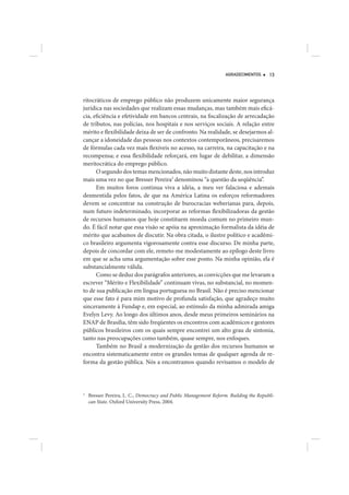 AGRADECIMENTOS      13




ritocráticos de emprego público não produzem unicamente maior segurança
jurídica nas sociedades que realizam essas mudanças, mas também mais eficá-
cia, eficiência e efetividade em bancos centrais, na fiscalização de arrecadação
de tributos, nas polícias, nos hospitais e nos serviços sociais. A relação entre
mérito e flexibilidade deixa de ser de confronto. Na realidade, se desejarmos al-
cançar a idoneidade das pessoas nos contextos contemporâneos, precisaremos
de fórmulas cada vez mais flexíveis no acesso, na carreira, na capacitação e na
recompensa; e essa flexibilidade reforçará, em lugar de debilitar, a dimensão
meritocrática do emprego público.
      O segundo dos temas mencionados, não muito distante deste, nos introduz
mais uma vez no que Bresser Pereira3 denominou “a questão da seqüência”.
      Em muitos foros continua viva a idéia, a meu ver falaciosa e ademais
desmentida pelos fatos, de que na América Latina os esforços reformadores
devem se concentrar na construção de burocracias weberianas para, depois,
num futuro indeterminado, incorporar as reformas flexibilizadoras da gestão
de recursos humanos que hoje constituem moeda comum no primeiro mun-
do. É fácil notar que essa visão se apóia na aproximação formalista da idéia de
mérito que acabamos de discutir. Na obra citada, o ilustre político e acadêmi-
co brasileiro argumenta vigorosamente contra esse discurso. De minha parte,
depois de concordar com ele, remeto-me modestamente ao epílogo deste livro
em que se acha uma argumentação sobre esse ponto. Na minha opinião, ela é
substancialmente válida.
      Como se deduz dos parágrafos anteriores, as convicções que me levaram a
escrever “Mérito e Flexibilidade” continuam vivas, no substancial, no momen-
to de sua publicação em língua portuguesa no Brasil. Não é preciso mencionar
que esse fato é para mim motivo de profunda satisfação, que agradeço muito
sinceramente à Fundap e, em especial, ao estímulo da minha admirada amiga
Evelyn Levy. Ao longo dos últimos anos, desde meus primeiros seminários na
ENAP de Brasília, têm sido freqüentes os encontros com acadêmicos e gestores
públicos brasileiros com os quais sempre encontrei um alto grau de sintonia,
tanto nas preocupações como também, quase sempre, nos enfoques.
      Também no Brasil a modernização da gestão dos recursos humanos se
encontra sistematicamente entre os grandes temas de qualquer agenda de re-
forma da gestão pública. Nós a encontramos quando revisamos o modelo de




3
    Bresser Pereira, L. C., Democracy and Public Management Reform. Building the Republi-
    can State. Oxford University Press, 2004.
 
