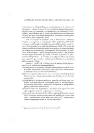 AS TENDÊNCIAS DE REFORMA DA GESTÃO DAS PESSOAS NAS DEMOCRACIAS AVANÇADAS   131




mecanismos: a introdução de forças de mercado, a expansão de outros setores
não-estatais e o desenvolvimento de processos de centralização/descentraliza-
ção, bem como a externalização e privatização de serviços públicos. O “geren-
cialismo” seria a ideologia que dá sentido a um planejamento tão fragmentado
do poder, em que a discricionariedade gerencial (o invocado “direito a gestio-
nar”) aparece como uma questão central.
      Todo esse conjunto de orientações pode se inscrever num contexto de
irrupção do management na administração pública (Echebarria, 1993). Entre
um amplo setor de estudiosos de tal fenômeno consolidou-se, para nos referir-
mos a ele, a expressão “nova gestão pública”. Barzelay (2001, p. 11) atribui sua
aparição ao efeito combinado de mudanças nos âmbitos da imagem (aceitação
da idéia de que as organizações governamentais são ineficientes), do domí-
nio (o da gestão pública – public management policy domain –, que se unifica
mediante regras institucionais que afetam os recursos, as pessoas e os proce-
dimentos, integrando-os) e da jurisdição (a das agências centrais responsáveis
pelo orçamento, que se amplia e inclui a responsabilidade sobre as políticas
globais de gestão pública).
      Dunleavy e Hood (1994, p. 9) descreveram da seguinte forma os princi-
pais traços de conteúdo da Nova Gestão Pública:
a) transformação dos orçamentos para torná-los transparentes do ponto de vis-
   ta contábil, atribuindo os custos não aos inputs, mas sim aos outputs, e men-
   surando estes através de indicadores de resultado;
b) visão das organizações como uma cadeia de relações principal/agente de
   baixo custo, em conjuntos de contratos que vinculam os incentivos ao
   desempenho;
c) desagregação de funções que podem ser separadas em formas quase con-
   tratuais ou de quase-mercado, especialmente através da introdução de dis-
   tinções fornecedor/cliente, e substituindo as estruturas de planejamento e
   provisão de recursos, antes unificadas;
d) abertura das funções de provisão à concorrência entre agências ou entre
   agências públicas, empresas e organizações não lucrativas;
e) desconcentração dos papéis de provedor em agências do tamanho mínimo
   viável, permitindo aos usuários mais opções de “saída”, de um provedor para
   outro, e confiando mais nestas opções que nas de “voz”20, para garantir a
   influência daqueles nas formas de provisão dos serviços.



20
     Segundo a conhecida terminologia de Albert Hirschmann, 1970.
 