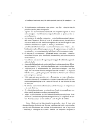 AS TENDÊNCIAS DE REFORMA DA GESTÃO DAS PESSOAS NAS DEMOCRACIAS AVANÇADAS   133




■   Há regulamentos em demasia, o que provoca um alto e excessivo grau de
    padronização das práticas de pessoal.
■   A gestão está excessivamente centralizada. Os dirigentes dispõem de pouca
    autonomia para o exercício de suas responsabilidades na gestão de seus re-
    cursos humanos.
■   A organização do trabalho (estruturas e postos) está engessada e fragmen-
    tada. Com freqüência, deriva da lei ou de acordos coletivos centralizados e
    não de decisões adotadas em função de gestão. Há excesso de especificação
    das tarefas, introduzindo rigidez na atribuição do trabalho.
■   A mobilidade é baixa, tanto em sua dimensão interna como externa. A mo-
    bilidade interna fica dificultada pelo excesso de regulamentação de tarefas, já
    mencionado, e às vezes pela existência de barreiras horizontais e verticais.
■   Os sistemas de recrutamento e seleção são longos, complexos e excessiva-
    mente formalizados. Neles, é atribuído peso excessivo aos conhecimentos e
    méritos formais.
■   Constatamos um excesso de segurança (percepção de estabilidade garanti-
    da) no trabalho.
■   A ascensão é dificultada pela existência de barreiras de graduação que dificul-
    tam as promoções. Com freqüência, é atribuído peso excessivo à antiguidade.
■   A retribuição se dá freqüentemente pela graduação ou categoria e não pelo
    cargo, não vinculando o salário à responsabilidade assumida e às cargas de
    trabalho reais. As graduações podem converter-se, além disso, em barreiras
    para a progressão salarial.
■   Existe separação quase absoluta entre o desempenho no cargo e o funciona-
    mento dos sistemas de promoção e retribuição. As experiências de retribui-
    ção ao desempenho chocam-se com a inexistência de mecanismos eficazes
    de avaliação.
■   Os sistemas se ressentem da baixa capacidade de produção de competências
    e de perfis diretivos.
■   Os estilos dirigentes tendem ao paternalismo. Freqüentemente adotam con-
    dutas mais de apoio ao pessoal do que de exigência.
■   Impera o coletivismo nas relações laborais, entrando em colisão com as ne-
    cessidades crescentes de segmentação e personalização das práticas de pes-
    soal. Às vezes, detecta-se uma tendência a um alto grau de conflito.

     Como é lógico, apesar da coincidência apontada, o peso de cada uma
dessas disfunções é distinto nas diversas realidades nacionais contempladas,
em cada uma das quais encontraríamos, além disso, matizes não incorporados
a uma relação tão esquemática como a anterior. Em conjunto, o diagnóstico
 