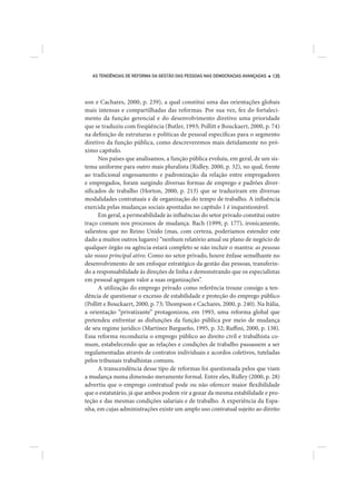AS TENDÊNCIAS DE REFORMA DA GESTÃO DAS PESSOAS NAS DEMOCRACIAS AVANÇADAS   135




son e Cachares, 2000, p. 239), a qual constitui uma das orientações globais
mais intensas e compartilhadas das reformas. Por sua vez, fez do fortaleci-
mento da função gerencial e do desenvolvimento diretivo uma prioridade
que se traduziu com freqüência (Butler, 1993; Pollitt e Bouckaert, 2000, p. 74)
na definição de estruturas e políticas de pessoal específicas para o segmento
diretivo da função pública, como descreveremos mais detidamente no pró-
ximo capítulo.
      Nos países que analisamos, a função pública evoluiu, em geral, de um sis-
tema uniforme para outro mais pluralista (Ridley, 2000, p. 32), no qual, frente
ao tradicional engessamento e padronização da relação entre empregadores
e empregados, foram surgindo diversas formas de emprego e padrões diver-
sificados de trabalho (Horton, 2000, p. 213) que se traduziram em diversas
modalidades contratuais e de organização do tempo de trabalho. A influência
exercida pelas mudanças sociais apontadas no capítulo 1 é inquestionável.
      Em geral, a permeabilidade às influências do setor privado constitui outro
traço comum nos processos de mudança. Bach (1999, p. 177), ironicamente,
salientou que no Reino Unido (mas, com certeza, poderíamos estender este
dado a muitos outros lugares) “nenhum relatório anual ou plano de negócio de
qualquer órgão ou agência estará completo se não incluir o mantra: as pessoas
são nosso principal ativo. Como no setor privado, houve ênfase semelhante no
desenvolvimento de um enfoque estratégico da gestão das pessoas, transferin-
do a responsabilidade às direções de linha e demonstrando que os especialistas
em pessoal agregam valor a suas organizações”.
      A utilização do emprego privado como referência trouxe consigo a ten-
dência de questionar o excesso de estabilidade e proteção do emprego público
(Pollitt e Bouckaert, 2000, p. 73; Thompson e Cachares, 2000, p. 240). Na Itália,
a orientação “privatizante” protagonizou, em 1993, uma reforma global que
pretendeu enfrentar as disfunções da função pública por meio de mudança
de seu regime jurídico (Martínez Bargueño, 1995, p. 32; Ruffini, 2000, p. 138).
Essa reforma reconduziu o emprego público ao direito civil e trabalhista co-
mum, estabelecendo que as relações e condições de trabalho passassem a ser
regulamentadas através de contratos individuais e acordos coletivos, tuteladas
pelos tribunais trabalhistas comuns.
      A transcendência desse tipo de reformas foi questionada pelos que viam
a mudança numa dimensão meramente formal. Entre eles, Ridley (2000, p. 28)
advertiu que o emprego contratual pode ou não oferecer maior flexibilidade
que o estatutário, já que ambos podem vir a gozar da mesma estabilidade e pro-
teção e das mesmas condições salariais e de trabalho. A experiência da Espa-
nha, em cujas administrações existe um amplo uso contratual sujeito ao direito
 