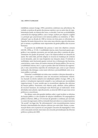 136   MÉRITO E FLEXIBILIDADE




trabalhista comum (Longo, 1995), permitiria confirmar essa advertência. Na
verdade, as práticas de gestão das pessoas sujeitas a um ou outro tipo de regu-
lamentação tende, na maioria das vezes, a coincidir. Com isso, as modalidades
contratuais de emprego público, com o tempo, acabam por adquirir a rigidez
e a proteção que caracterizam as de natureza pública ou estatutária. A “labo-
ralização”, que na década de 1980 se tornou um lema para os reformistas na
Espanha, há muito deixou de ser vista como uma reforma capaz de solucionar,
por si mesma, os problemas mais importantes da gestão pública dos recursos
humanos.
      O aumento da mobilidade das pessoas é outro dos objetivos comuns
(OCDE, 1999a, p. 19-20). A mobilidade interna, tanto funcional quanto geo-
gráfica, é um requisito, necessário, por um lado, para obter o máximo de apro-
veitamento do quadro de pessoal, o que a faz imprescindível em situações de
ajuste. Por outro lado, permite adaptar os recursos às mudanças de contexto
ou de demanda, cada vez mais freqüentes nas situações atuais. O estímulo à
mobilidade, tanto horizontal quanto vertical, leva à eliminação das barreiras,
característica, como vimos, de muitos sistemas de função pública. Por sua vez,
a mobilidade externa, isto é, a que se produz além das fronteiras da organiza-
ção, é uma característica específica de orientações que, como as que estamos
analisando, dão destaque a uma maior abertura e permeabilidade entre os se-
tores público e privado.
      Estimular a mobilidade em todos esses sentidos e direções demanda su-
perar visões que a consideram como um mecanismo estritamente voluntá-
rio, baseado no direito subjetivo do trabalhador público (Longo, 1995, p. 8),
porém é virtualmente impossível compelir a sua realização por necessidades
organizacionais. É nesse sentido que se encaminham algumas das reformas
da função pública. Entretanto, esse objetivo pede, ademais, várias políticas
de recursos humanos, de orientação mais flexível que as tradicionais. Serão
abordadas mais adiante, especificamente, as áreas da GRH em que essas novas
políticas se concretizam.
      Por último, outro dos grandes âmbitos sobre o qual incidem as reformas
da função pública é o dos modelos de relações trabalhistas. Os empregadores
públicos (Horton, 2000, p. 213) tiveram de aprender a combinar, por um lado,
os canais da negociação coletiva, tentando fazer prevalecer os comportamentos
“de acordo” em lugar dos “de enfrentamento”, com encaminhamentos menos
formais e intermediados das relações coletivas, por outro lado. Nestas, a comu-
nicação direta com as pessoas ou com grupos concretos de empregados é vista
como uma pauta normal, num marco de crescente personalização das diversas
políticas e práticas de GRH.
 