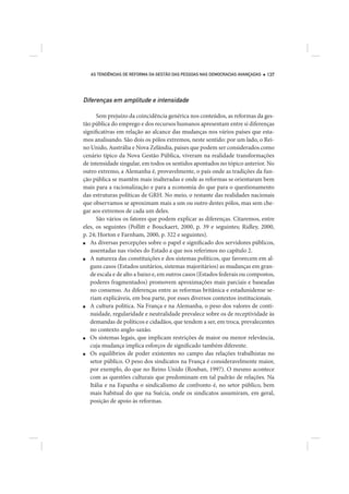 AS TENDÊNCIAS DE REFORMA DA GESTÃO DAS PESSOAS NAS DEMOCRACIAS AVANÇADAS   137




Diferenças em amplitude e intensidade

      Sem prejuízo da coincidência genérica nos conteúdos, as reformas da ges-
tão pública do emprego e dos recursos humanos apresentam entre si diferenças
significativas em relação ao alcance das mudanças nos vários países que esta-
mos analisando. São dois os pólos extremos, neste sentido: por um lado, o Rei-
no Unido, Austrália e Nova Zelândia, países que podem ser considerados como
cenário típico da Nova Gestão Pública, viveram na realidade transformações
de intensidade singular, em todos os sentidos apontados no tópico anterior. No
outro extremo, a Alemanha é, provavelmente, o país onde as tradições da fun-
ção pública se mantêm mais inalteradas e onde as reformas se orientaram bem
mais para a racionalização e para a economia do que para o questionamento
das estruturas políticas de GRH. No meio, o restante das realidades nacionais
que observamos se aproximam mais a um ou outro destes pólos, mas sem che-
gar aos extremos de cada um deles.
      São vários os fatores que podem explicar as diferenças. Citaremos, entre
eles, os seguintes (Pollitt e Bouckaert, 2000, p. 39 e seguintes; Ridley, 2000,
p. 24; Horton e Farnham, 2000, p. 322 e seguintes).
■  As diversas percepções sobre o papel e significado dos servidores públicos,
   assentadas nas visões do Estado a que nos referimos no capítulo 2.
■  A natureza das constituições e dos sistemas políticos, que favorecem em al-
   guns casos (Estados unitários, sistemas majoritários) as mudanças em gran-
   de escala e de alto a baixo e, em outros casos (Estados federais ou compostos,
   poderes fragmentados) promovem aproximações mais parciais e baseadas
   no consenso. As diferenças entre as reformas britânica e estadunidense se-
   riam explicáveis, em boa parte, por esses diversos contextos institucionais.
■  A cultura política. Na França e na Alemanha, o peso dos valores de conti-
   nuidade, regularidade e neutralidade prevalece sobre os de receptividade às
   demandas de políticos e cidadãos, que tendem a ser, em troca, prevalecentes
   no contexto anglo-saxão.
■  Os sistemas legais, que implicam restrições de maior ou menor relevância,
   cuja mudança implica esforços de significado também diferente.
■  Os equilíbrios de poder existentes no campo das relações trabalhistas no
   setor público. O peso dos sindicatos na França é consideravelmente maior,
   por exemplo, do que no Reino Unido (Rouban, 1997). O mesmo acontece
   com as questões culturais que predominam em tal padrão de relações. Na
   Itália e na Espanha o sindicalismo de confronto é, no setor público, bem
   mais habitual do que na Suécia, onde os sindicatos assumiram, em geral,
   posição de apoio às reformas.
 