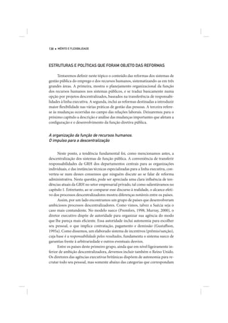 138   MÉRITO E FLEXIBILIDADE




ESTRUTURAS E POLÍTICAS QUE FORAM OBJETO DAS REFORMAS

      Tentaremos definir neste tópico o conteúdo das reformas dos sistemas de
gestão pública do emprego e dos recursos humanos, sistematizando-as em três
grandes áreas. A primeira, mostra o planejamento organizacional da função
dos recursos humanos nos sistemas públicos, e se traduz basicamente numa
opção por projetos descentralizados, baseados na transferência de responsabi-
lidades à linha executiva. A segunda, inclui as reformas destinadas a introduzir
maior flexibilidade nas várias práticas de gestão das pessoas. A terceira refere-
se às mudanças ocorridas no campo das relações laborais. Deixaremos para o
próximo capítulo a descrição e análise das mudanças importantes que afetam a
configuração e o desenvolvimento da função diretiva pública.


A organização da função de recursos humanos.
O impulso para a descentralização

      Neste ponto, a tendência fundamental foi, como mencionamos antes, a
descentralização dos sistemas de função pública. A conveniência de transferir
responsabilidades da GRH dos departamentos centrais para as organizações
individuais, e das instâncias técnicas especializadas para a linha executiva, con-
verteu-se num desses consensos que ninguém discute ao se falar de reforma
administrativa. Nesta questão, pode ser apreciada uma clara influência de ten-
dências atuais da GRH no setor empresarial privado, tal como salientávamos no
capítulo 1. Entretanto, ao se comparar esse discurso à realidade, o alcance efeti-
vo dos processos descentralizadores mostra diferenças notáveis entre os países.
      Assim, por um lado encontramos um grupo de países que desenvolveram
ambiciosos processos descentralizadores. Como vimos, talvez a Suécia seja o
caso mais contundente. No modelo sueco (Premfors, 1998; Murray, 2000), o
diretor executivo dispõe de autoridade para organizar sua agência do modo
que lhe pareça mais eficiente. Essa autoridade inclui autonomia para escolher
seu pessoal, o que implica contratação, pagamento e demissão (Gustaffson,
1995a). Como dissemos, um elaborado sistema de incentivos (prêmio/sanção),
cuja base é a responsabilidade pelos resultados, fundamenta o sistema sueco de
garantias frente à arbitrariedade e outros eventuais desvios.
      Entre os países deste primeiro grupo, ainda que em nível ligeiramente in-
ferior de ambição descentralizadora, devemos incluir também o Reino Unido.
Os diretores das agências executivas britânicas dispõem de autonomia para re-
crutar todo seu pessoal, mas somente abaixo das categorias que correspondam
 