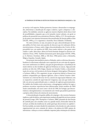 AS TENDÊNCIAS DE REFORMA DA GESTÃO DAS PESSOAS NAS DEMOCRACIAS AVANÇADAS   139




ao serviço civil superior. Podem promover, formar e desenvolver os emprega-
dos, determinar a classificação de cargos e salários, e gerir a dispensa e a dis-
ciplina. Na realidade, somente as agências maiores dispõem deste elenco total
de possibilidades, enquanto que as de tamanho menor adotam, em geral, as
políticas de pessoal de seus ministérios (Horton, 2000, p. 217). No mesmo gru-
po de países com sistemas fortemente descentralizados de função pública estão
(OCDE, 1999a, p. 21 e seguintes) a Austrália, Nova Zelândia e Finlândia.
      No outro extremo, ou seja, nos países em que a descentralização da fun-
ção pública foi bem mais uma questão de discurso que de realização efetiva,
encontraríamos a França, onde a lógica descentralizadora dos Centres de Res-
ponsabilité teve, em matéria de GRH, força muito inferior a dos países antes
citados e onde, além disso, afetou de forma bastante desigual os diversos mi-
nistérios (Trosa, 1994). Também formariam parte deste grupo (OCDE, 1999a,
p. 21; Horton e Farnham, 2000, p. 320; Kim, 1996) países como a Alemanha,
Bélgica, Espanha, Canadá e Japão.
      Em posição intermediária estaria a Holanda, onde as reformas descentra-
lizadoras se relacionam sobretudo com a aparição de um certo tipo de organis-
mos semi-autônomos (os ZBOs), cujo grau de generalização e consolidação foi
muito inferior ao dos modelos de agências britânicas ou suecas. Algo parecido
poderia ser dito dos APEs belgas. Quanto aos Estados Unidos, a descentrali-
zação do serviço civil aconteceu de forma desigual e heterogênea (Thompson
e Cachares, 2000, p. 239 e seguintes), já que, no governo federal, se baseou nos
poderes conquistados por algumas agências, como a Federal Aviation Admi-
nistration ou o Internal Revenue Service, através de negociações bilaterais com
os respectivos comitês de supervisão do Congresso, mas sem que tenha exis-
tido um processo generalizado para o conjunto de agências governamentais.
No âmbito dos Estados norte-americanos, a desagregação também foi regra e
podemos encontrar experiências bem diferenciadas, desde modelos de GRH
muito centralizados, até casos como o da lei de 1966, da Geórgia, que descen-
tralizou e desregulamentou o recrutamento até o limite que poderia questionar
a própria sobrevivência do sistema de merecimento.
      A descentralização da gestão pública do emprego e dos recursos humanos
implicou, onde foi efetiva, uma importante mudança de papel dos serviços centrais
de pessoal (Longo, 1995; Thompson e Cachares, 2000), passando de uma função
de controle para a de consultor; sócio ou, quando menos, fornecedor interno de
serviços, na linha das tendências de caráter geral que descrevemos no capítulo 1.
Em boa medida, seu maior desafio foi exatamente o de articular em cada contexto
organizacional um novo conjunto de valores e de práticas de GRH capazes de
interiorizar e reforçar as novas realidades impostas pelas orientações de reforma
 