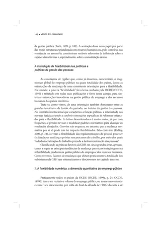 140   MÉRITO E FLEXIBILIDADE




da gestão pública (Bach, 1999, p. 182). A aceitação desse novo papel por parte
das tecno-estruturas especializadas em recursos humanos ou, pelo contrário, sua
resistência em assumi-lo, constituíram variáveis relevantes de influência sobre a
rapidez das reformas e, especialmente, sobre a consolidação destas.


A introdução de ﬂexibilidade nas políticas e
práticas de gestão das pessoas

      As conotações de rigidez que, como já dissemos, caracterizam o diag-
nóstico global do emprego público na quase totalidade dos países, dotou as
orientações de mudança de uma consistente orientação para a flexibilidade.
Na verdade, a palavra “flexibilidade” foi o lema cunhado pela OCDE (OCDE,
1995) e reiterado em todas suas publicações e foros nesse campo, para sin-
tetizar orientações inovadoras na gestão pública do emprego e dos recursos
humanos dos países membros.
      Trata-se, como vimos, de uma orientação também dominante entre as
grandes tendências de fundo, do período, no âmbito da gestão das pessoas.
No contexto institucional que caracteriza a função pública, a intensidade das
normas jurídicas tende a conferir conotações específicas às reformas orienta-
das para a flexibilidade. A ênfase desordenadora é muito maior, já que com
freqüência é preciso revisar e modificar padrões normativos para alcançar os
resultados almejados. Convém não esquecer, no entanto, que a mudança nor-
mativa por si só pode não ter impacto flexibilizador. Pelo contrário (Ridley,
2000, p. 34), às vezes a flexibilidade das regulamentações de pessoal pode ser
facilitada por mudanças prévias nos processos de trabalho, por meio dos quais
“a desburocratização do trabalho preceda a desburocratização das pessoas”.
      Classificando as práticas flexíveis da GRH em cinco grandes áreas, apresen-
tamos a seguir as principais tendências de mudança que esta orientação genérica
à flexibilidade produziu na gestão pública do emprego e dos recursos humanos.
Como veremos, falamos de mudanças que afetam praticamente a totalidade dos
subsistemas da GRH que sistematizamos e descrevemos no capítulo anterior.


1. A ﬂexibilidade numérica: a dimensão quantitativa do emprego público


     Praticamente todos os países da OCDE (OCDE, 1999a, p. 24, OCDE,
1999b) tentaram reduzir o volume do emprego público, ou ao menos controlar
e conter seu crescimento, por volta do final da década de 1980 e durante a de
 