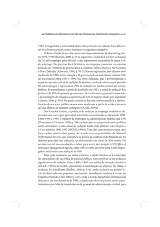 AS TENDÊNCIAS DE REFORMA DA GESTÃO DAS PESSOAS NAS DEMOCRACIAS AVANÇADAS    141




1990. A magnitude e intensidade deste esforço foram, no entanto, bem diferen-
tes nos diversos países, como mostram os seguintes exemplos:
      O Reino Unido foi um dos casos mais impressionantes de downsizing. En-
tre 1979 e 1998 (Horton, 2000, p. 214 e seguintes), o total do Civil Service baixou
de 732 mil empregos para 480 mil, o que representou uma perda de quase 35%
do emprego. No governo local britânico, os empregos passaram, no mesmo
período, de 3 milhões de pessoas para 2,1 milhões (30% a menos). Na Austrália
e Nova Zelândia (Schwartz, 1994, p. 70-71) foram registradas, nos últimos anos
da década de 1980, fortes reduções. O governo federal australiano reduziu 10%
de seu pessoal entre 1985 e 1990. Na Nova Zelândia, que é provavelmente a
experiência mais radical de redução de efetivos, a redução afetou nesse período
80 mil empregos e representou 29% de redução no núcleo central do serviço
público. Se estendermos o período analisado até 1997, a soma da redução fica
próxima de 50% do pessoal permanente. Se incluirmos o pessoal temporário,
a porcentagem de redução se aproxima de 67% (Gregory, citado por Ingraham
e outros, 2000, p. 394). Os países oceânicos fizeram, em boa medida, a reestru-
turação de seu setor público nesses anos, sendo que a partir de então o número
de seus efetivos se mantém constante (OCDE, 1999a).
      Nos Estados Unidos, as políticas de redução de emprego também se de-
senvolveram com vigor apreciável, sobretudo concentradas na década de 1990.
Entre 1994 e 1999, o número de empregos na administração federal caiu 13%
(Thompson e Cachares, 2000, p. 246), se bem que no conjunto do setor público
norte-americano, a taxa anual de redução tenha sido inferior: não chegou a
1% no período 1990-1997 (OCDE, 1999a). Uma das características neste caso
foi o caráter seletivo dos ajustes, de acordo com as prioridades da National
Performance Review, que converteu os postos de controle (não finalísticos) no
objetivo principal das reduções, recomendando um corte de 50% nestes. De
acordo com tal recomendação, e talvez para servir de exemplo, a US Office of
Personnel Management passou, entre 1993 e 1998, de 6.900 para 3.600 empre-
gados, realizando uma redução de 48%.
      Mas, pelo contrário, no outro extremo, o Japão limitou-se à contenção
do crescimento de sua folha de pessoal público, sem envolver-se em políticas
significativas de redução. Entre 1990 e 1995, sua média de variação anual era
(OCDE, 1999a) de 0,16%, equivalente à manutenção de efetivos. Na Itália, a
evolução foi semelhante (Ruffini, 2000, p. 141), onde, inclusive no âmbito lo-
cal, foi detectado um pequeno crescimento. Semelhante também é o caso da
Espanha (Parrado-Díez, 2000, p. 155), onde o Fundo Monetário Internacional
detectava, em um Relatório de 1996, a duplicação de serviços nos níveis admi-
nistrativos por falta de transferência de pessoal da administração central para
 