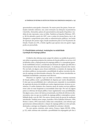 AS TENDÊNCIAS DE REFORMA DA GESTÃO DAS PESSOAS NAS DEMOCRACIAS AVANÇADAS   143




aposentadoria antecipada e demissão. Na maior parte dos países, foram uti-
lizados métodos indiretos, tais como restrições nas dotações orçamentárias
(Austrália, Alemanha), planos de aposentadoria antecipada (Espanha) e me-
didas de não-reposição, como na Itália. Também na Espanha (Palomar, 1997,
p. 48) foi adotado a partir de 1997, com o caráter de norma básica, isto é, de
obrigatório cumprimento para todas as administrações públicas, um limite
de reposição dos postos vagos, fixado anualmente pela Lei do Orçamento do
Estado. Fixado em 25%, o limite significa que apenas uma em quatro vagas
podia ser preenchida.


2. A ﬂexibilidade contratual: modulações na estabilidade
e proteção do emprego público


      O objetivo das reformas neste campo foi reduzir, na medida do possível e
sem afetar as garantias próprias dos sistemas de função pública ou serviço civil
já definidos antes, a hiperproteção do emprego público e a conseqüente garan-
tia de estabilidade (tenure), considerada um elemento de rigidez que dificulta o
funcionamento eficaz das administrações. As mudanças tomaram dois rumos.
Por um lado, em alguns casos, foram redefinidos os estatutos de emprego dos
servidores públicos, incorporando a possibilidade de aplicar rescisões da rela-
ção de emprego em determinadas situações. Por outro, foram introduzidas ou
ampliadas modalidades contratuais mais flexíveis.
      Dissemos no capítulo 2 que em todos os modelos e sistemas nacionais
de função pública existe a possibilidade de dispensa por razões disciplinares.
É claro que essa possibilidade não é suficiente para responder às necessidades
de supressão de postos de trabalho por razões organizacionais, técnicas ou eco-
nômicas. O caráter dinâmico dos contextos atuais de muitos serviços públicos
torna cada vez mais freqüentes as necessidades desse tipo. Por isso em alguns
países as reformas da função pública visam regulamentar essas possibilidades.
Em alguns casos, como o da Suécia, já examinado, essa linha de reforma era des-
necessária, uma vez que seu modelo de emprego público contemplava a possi-
bilidade desde o ano de 1965. Em outros, formou parte do pacote de mudanças
introduzido. Também nesse campo, Austrália e Nova Zelândia (Schwartz, 1994;
Boston e outros, 1997) marcaram a linha mais contundente, com reformas que
aproximaram substancialmente a relação de emprego público ao setor privado,
destinadas a outorgar aos dirigentes a faculdade de contratar e demitir.
      No caso oposto, estariam, entre outros, França e Japão (OCDE, 1999a,
p. 22), onde continua não existindo a possibilidade do empregador pôr fim à
 