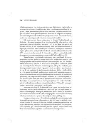 144   MÉRITO E FLEXIBILIDADE




relação de emprego por motivos que não sejam disciplinares. Na Espanha, a
situação é semelhante. Uma lei de 1993 abriu caminho à possibilidade de su-
primir cargos por motivos organizacionais, mediante um procedimento com-
plicado que é a re-designação de efetivos resultante de um plano de emprego;
ele conferia legitimidade à administração para iniciar um processo de recolo-
cação, mas sua complexidade o mantém praticamente inédito.
      Pelo contrário, em alguns países, como os Estados Unidos, Canadá ou
Holanda, a demissão por razões desse tipo é possível. Na Itália também, pelo
menos teoricamente, (Martínez Bargueño, 1995, p. 39). Nesse país, a reforma
de 1993, na falta de um dispositivo expresso nesse sentido e considerando a
legislação trabalhista, abre caminho para a demissão empregando as mesmas
regras aplicadas no setor privado. No Brasil, uma emenda constitucional de
1998 tornou possível a demissão de funcionários públicos por insuficiência de
desempenho ou excesso de despesa com pessoal (Pacheco, 2003, p. 69).
      Toda a literatura especializada concorda em que a estabilidade do empre-
go público continua sendo, na grande maioria dos países, muito superior a do
emprego privado. Duas ordens de razões contribuem para isso. Por um lado,
fatores de natureza cultural: as tradições do setor público continuam tendo
um peso importante. Por outro, em muitos países, a força dos sindicatos, que
desempenharam um importante papel, impedindo na prática o questionamen-
to real de tais tradições. No âmbito municipal alemão (Röber e Löffler, 2000,
p. 125), onde a estabilidade legal continua considerável, apesar de muitos go-
vernos locais sofrerem severas pressões financeiras, o sindicato de empregados
públicos (OTV) impõe às autoridades a assinatura de “acordos de proteção”
aos trabalhadores, tendo em vista os possíveis efeitos negativos das reformas.
Na Suécia, onde as demissões de empregados públicos são relativamente fre-
qüentes, o Estado e os sindicatos criaram (Gustaffson, 1995b, p. 59) uma agên-
cia para administrar em conjunto a recolocação.
      A outra grande linha de flexibilização nesse campo vem sendo, como in-
dicávamos, a utilização de modalidades contratuais que não implicam em es-
tabilidade no emprego. Na Bélgica, por exemplo, onde a nomeação estatutária
é norma firmemente assentada, 21% dos empregados dos ministérios mantêm
relação contratual com o governo (Hondeghem e Steen, 2000, p. 68).
      Em alguns países, como o Reino Unido, a adoção de contratos de duração
temporária acompanhou as reformas do serviço civil superior, abrindo cami-
nho a fórmulas de contrato de duração limitada para empregos diretivos, no
marco dos estatutos singulares para o pessoal que desempenha funções geren-
ciais superiores que, como veremos no próximo capítulo, foram criados num
bom número de sistemas político-administrativos contemporâneos.
 