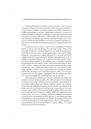 AS TENDÊNCIAS DE REFORMA DA GESTÃO DAS PESSOAS NAS DEMOCRACIAS AVANÇADAS   145




      É prática generalizada, em todos os países examinados, o uso maciço da
contratação temporária. Geralmente pensada como recurso para enfrentar pi-
cos de excesso de trabalho, sobrecargas sazonais, necessidades incidentais de
trabalho especializado ou avaliação independente, campanhas ou projetos de
duração limitada ou incidências semelhantes, a contratação temporária tende
a converter-se (OCDE, 1999b; Horton, 2000, Parrado-Díez, 2000) em recurso
para solucionar necessidades permanentes, eludindo em alguns casos a rigi-
dez dos sistemas de função pública e, em outros, as próprias limitações orça-
mentárias ou as restrições derivadas dos programas de redução de quadros de
pessoal.
      A Holanda foi um dos países em que o uso de modalidades contratuais
flexíveis aconteceu com mais destaque (Van der Krogt e outros, 2000, p. 193),
abarcando fórmulas de contratação laboral ou mercantil, de duração prede-
terminada ou não, bem como o recurso generalizado a empresas de trabalho
temporário. Uma experiência original desse país foi a dos pools internos de
trabalho temporário, organizados para enfrentar sobrecargas temporárias de
trabalho, e associados, algumas vezes, a políticas destinadas a facilitar empre-
go a determinadas categorias de demandantes (jovens, imigrantes ou pessoas
desempregadas há muito tempo). Existem vários pools interministeriais, desti-
nados a facilitar a colaboração flexível entre departamentos; um deles pratica
a colaboração entre unidades de auditoria interna de cinco ministérios dife-
rentes. No Reino Unido, é notória a generalização dos contratos de duração
determinada, que chegou a ser considerada (Hegewish, 1999, p. 117) como um
fenômeno típico do setor público, empregando 27% da população ativa britâ-
nica, mas incorporando 53% da totalidade desse tipo de contratos.
      A fórmula extrema utilizada para enfrentar os problemas da rigidez con-
tratual dos sistemas de função pública foi a subcontratação ou externalização
de serviços (outsourcing), mediante a qual uma atividade, conservando seu fi-
nanciamento público, passa a ser realizada, mediante contrato com a adminis-
tração titular, por entidades ou empresas do setor privado, com emprego de seu
próprio pessoal. Tais processos de externalização se generalizaram em todos
os países, sob a influência das novas concepções de gestão pública que faziam
eco ao conhecido lema de Osborne e Gaebler (1994): uma administração que
maneje o leme; não os remos. Ainda que a justificativa explícita mais freqüente
dos processos de externalização não tenha sido esta, os especialistas coincidem
em diagnosticar a busca de fórmulas mais flexíveis de emprego e GRH como
o motivo predominante de muitas experiências. Entre os países analisados, a
Suécia, Holanda e Reino Unido são (Horton e Farnham, 2000, p. 317) os que
fizeram maior uso da subcontratação.
 