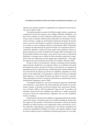 AS TENDÊNCIAS DE REFORMA DA GESTÃO DAS PESSOAS NAS DEMOCRACIAS AVANÇADAS   147




superior, esse enfoque estendeu-se rapidamente ao conjunto dos níveis do ser-
viço civil no Reino Unido.
      Em rápida expansão nos países de influência anglo-saxônica, a gestão por
competência está em alta em países como a Bélgica, Holanda e Finlândia, e, em
bem menor medida, em outros ambientes institucionais, como a Alemanha e
França, onde as tradições administrativas dificultam sua introdução. Precisa-
mente na França, o apego aos instrumentos tradicionais de gestão de pessoal,
como o concours, mencionado no capítulo 2, introduz uma tensão especial en-
tre os velhos e os novos enfoques (Jeannot e Lichtenberger, 2002). Na Espanha,
os enfoques de administração de pessoas baseados em competência foram re-
centemente adotados e existem de forma ainda muito incipiente, embora al-
gumas experiências recentes de âmbito local (Longo, 2002) se destaquem. Um
dos principais desafios neste campo, como mostra, entre outras, a experiência
holandesa, é conseguir que as chefias de linha entendam a gestão por compe-
tência como um enfoque que, de fato, agrega valor à organização – e não signi-
fica apenas mais uma tramitação burocrática (Van Vulpen e Moesker, 2002).
      No que se refere ao recrutamento e seleção, a introdução desses enfoques
exige inovações significativas nas seguintes esferas: a) na definição dos perfis
dos titulares dos postos, que devem se basear, como dissemos, no somatório de
qualidades pessoais, muitas delas não consideradas pelos sistemas habituais; b)
nos instrumentos de seleção, que devem ser ampliados, adaptados aos vários
perfis a serem explorados, e incorporando o conjunto de técnicas já utilizadas
pelas empresas, e c) nos órgãos de seleção, que devem ser técnicos e especiali-
zados, planejados de forma a incorporar especialistas na administração desses
instrumentos (Ingraham e outros, 2002).
      Com alguma freqüência, essas novas orientações aparecem combinadas
com tendências a uma gestão mais descentralizada das funções de recruta-
mento e seleção. A alteração em diversos Estados norte-americanos (Thomp-
son e Cachares, 2000, p. 248) da tradicional “regra de três” (a escolha se dá
mediante entrevista dos três candidatos que obtiveram a melhor pontuação
nas provas oficiais de conhecimentos), ampliada a dez ou vinte candidatos,
mostra a mudança.
      O planejamento de postos de trabalho é a segunda grande área de modifi-
cação nesse campo. A orientação aqui vai no sentido da ampliação da descrição
dos cargos nos dois sentidos: a) horizontal, aumentando o número de funções
atribuíveis ao titular do posto, caso a organização venha a necessitá-las, ou en-
tão reduzindo a especialização e padronização a um mínimo compatível com
a eficiência e qualidade do trabalho; b) vertical, o que significa ampliar o leque
de níveis ou faixas em que se classificam as funções que possam vir a ser exigi-
 