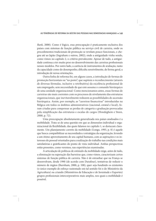 AS TENDÊNCIAS DE REFORMA DA GESTÃO DAS PESSOAS NAS DEMOCRACIAS AVANÇADAS   149




Bank, 2000). Como é lógico, essa preocupação é praticamente exclusiva dos
países com sistemas de função pública ou serviço civil de carreira, onde os
procedimentos tradicionais de promoção se revelam pouco funcionais, e che-
gou até ao Japão (Ingraham e outros, 2002), onde a antiguidade vinha sendo,
como vimos no capítulo 2, o critério prevalecente. Apesar de tudo, a antigui-
dade continua a ter muito peso no desenvolvimento das carreiras profissionais
nesses modelos. Por outro lado, a carência de instrumentos de avaliação, tanto
da capacidade como do desempenho, dificulta sensivelmente, de forma geral, a
introdução de novas orientações.
      Outra linha de reforma foi, em alguns casos, a introdução de formas de
promoção horizontais ou “no posto”, que supõem o reconhecimento (através
de diversas fórmulas, inclusive a retribuitiva) da excelência profissional de
um empregado, sem necessidade de que este assuma o comando hierárquico
de uma unidade organizacional. Como mencionamos antes, essas formas de
carreiras são mais coerentes com os processos de nivelamento das estruturas
organizacionais, que inevitavelmente reduzem as possibilidades de ascensão
hierárquica. Assim, por exemplo, as “carreiras financeiras” introduzidas na
Bélgica em todos os âmbitos administrativos (nacional, estatal e local), fo-
ram criadas para compensar as perdas de categoria e graduação provocadas
pela simplificação das estruturas e escalas de cargos (Hondeghem e Steen,
2000, p. 72).
      Uma preocupação absolutamente generalizada nos países analisados é a
mobilidade. Trata-se de uma questão em que as dimensões individual e orga-
nizacional da flexibilidade, das quais falamos no capítulo 1, se destacam clara-
mente. Um planejamento correto da mobilidade (Longo, 1995, p. 8) é aquele
que busca compatibilizar as necessidades e estratégias da organização, levando
a um ótimo aproveitamento de seu capital humano, com as aspirações e os in-
teresses do pessoal orientados para a realização do trabalho nas condições mais
satisfatórias e gratificantes do ponto de vista individual. Ambas perspectivas
estão presentes, como veremos, nas experiências examinadas.
      A articulação de políticas de estímulo da mobilidade exige, antes de tudo,
a eliminação ou superação das barreiras que, como vimos, caracterizam certos
sistemas de função pública de carreira. Não é de estranhar que na França se
desenvolvam, desde 1990 (de acordo com Durafour), tentativas de reduzir o
número de órgãos (Burnham, 2000, p. 108), quer seja fundindo os existentes
(o único exemplo de esforço sustentado em tal sentido foi o do Ministério da
Agricultura) ou criando (Ministérios de Educação e de Juventude e Esportes)
grupos profissionais intercorporativos mais amplos, nos quais a mobilidade é
possível.
 
