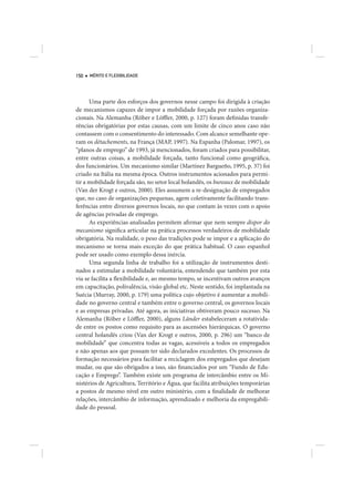 150   MÉRITO E FLEXIBILIDADE




      Uma parte dos esforços dos governos nesse campo foi dirigida à criação
de mecanismos capazes de impor a mobilidade forçada por razões organiza-
cionais. Na Alemanha (Röber e Löffler, 2000, p. 127) foram definidas transfe-
rências obrigatórias por estas causas, com um limite de cinco anos caso não
contassem com o consentimento do interessado. Com alcance semelhante ope-
ram os détachements, na França (MAP, 1997). Na Espanha (Palomar, 1997), os
“planos de emprego” de 1993, já mencionados, foram criados para possibilitar,
entre outras coisas, a mobilidade forçada, tanto funcional como geográfica,
dos funcionários. Um mecanismo similar (Martínez Bargueño, 1995, p. 37) foi
criado na Itália na mesma época. Outros instrumentos acionados para permi-
tir a mobilidade forçada são, no setor local holandês, os bureaux de mobilidade
(Van der Krogt e outros, 2000). Eles assumem a re-designação de empregados
que, no caso de organizações pequenas, agem coletivamente facilitando trans-
ferências entre diversos governos locais, no que contam às vezes com o apoio
de agências privadas de emprego.
      As experiências analisadas permitem afirmar que nem sempre dispor do
mecanismo significa articular na prática processos verdadeiros de mobilidade
obrigatória. Na realidade, o peso das tradições pode se impor e a aplicação do
mecanismo se torna mais exceção do que prática habitual. O caso espanhol
pode ser usado como exemplo dessa inércia.
      Uma segunda linha de trabalho foi a utilização de instrumentos desti-
nados a estimular a mobilidade voluntária, entendendo que também por esta
via se facilita a flexibilidade e, ao mesmo tempo, se incentivam outros avanços
em capacitação, polivalência, visão global etc. Neste sentido, foi implantada na
Suécia (Murray, 2000, p. 179) uma política cujo objetivo é aumentar a mobili-
dade no governo central e também entre o governo central, os governos locais
e as empresas privadas. Até agora, as iniciativas obtiveram pouco sucesso. Na
Alemanha (Röber e Löffler, 2000), alguns Länder estabeleceram a rotativida-
de entre os postos como requisito para as ascensões hierárquicas. O governo
central holandês criou (Van der Krogt e outros, 2000, p. 296) um “banco de
mobilidade” que concentra todas as vagas, acessíveis a todos os empregados
e não apenas aos que possam ter sido declarados excedentes. Os processos de
formação necessários para facilitar a reciclagem dos empregados que desejam
mudar, ou que são obrigados a isso, são financiados por um “Fundo de Edu-
cação e Emprego”. Também existe um programa de intercâmbio entre os Mi-
nistérios de Agricultura, Território e Água, que facilita atribuições temporárias
a postos de mesmo nível em outro ministério, com a finalidade de melhorar
relações, intercâmbio de informação, aprendizado e melhoria da empregabili-
dade do pessoal.
 