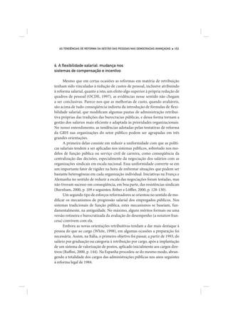 AS TENDÊNCIAS DE REFORMA DA GESTÃO DAS PESSOAS NAS DEMOCRACIAS AVANÇADAS   151




4. A ﬂexibilidade salarial: mudança nos
sistemas de compensação e incentivo

      Mesmo que em certas ocasiões as reformas em matéria de retribuição
tenham sido vinculadas à redução de custos de pessoal, inclusive atribuindo
à reforma salarial, quanto a isto, um efeito algo superior à própria redução de
quadros de pessoal (OCDE, 1997), as evidências nesse sentido não chegam
a ser conclusivas. Parece-nos que as melhorias de custo, quando avaliáveis,
são acima de tudo conseqüência indireta da introdução de fórmulas de flexi-
bilidade salarial, que modificam algumas pautas de administração retribui-
tiva próprias das tradições das burocracias públicas, e dessa forma tornam a
gestão dos salários mais eficiente e adaptada às prioridades organizacionais.
No nosso entendimento, as tendências adotadas pelas tentativas de reforma
da GRH nas organizações do setor público podem ser agrupadas em três
grandes orientações.
      A primeira delas consiste em reduzir a uniformidade com que as políti-
cas salariais tendem a ser aplicadas nos sistemas públicos, sobretudo nos mo-
delos de função pública ou serviço civil de carreira, como conseqüência da
centralização das decisões, especialmente da negociação dos salários com as
organizações sindicais em escala nacional. Essa uniformidade converte-se em
um importante fator de rigidez na hora de enfrentar situações que podem ser
bastante heterogêneas em cada organização individual. Iniciativas na França e
Alemanha no sentido de reduzir a escala das negociações foram testadas, mas
não tiveram sucesso em conseqüência, em boa parte, das resistências sindicais
(Burnham, 2000, p. 109 e seguintes; Röber e Löffler, 2000, p. 128-130).
      Um segundo tipo de esforços reformadores se orientou no sentido de mo-
dificar os mecanismos de progressão salarial dos empregados públicos. Nos
sistemas tradicionais de função pública, estes mecanismos se baseiam, fun-
damentalmente, na antiguidade. No máximo, alguns méritos formais ou uma
versão rotineira e burocratizada da avaliação do desempenho (a notation fran-
cesa) convivem com ela.
      Embora as novas orientações retribuitivas tendam a dar mais destaque à
pessoa do que ao cargo (White, 1998), em algumas ocasiões a preparação foi
necessária. Assim, na Itália, o primeiro objetivo foi passar, a partir de 1993, do
salário por graduação ou categoria à retribuição por cargo, após a implantação
de um sistema de valorização de postos, aplicado inicialmente aos cargos dire-
tivos (Ruffini, 2000, p. 144). Na Espanha procedeu-se do mesmo modo, abran-
gendo a totalidade dos cargos das administrações públicas nos anos seguintes
à reforma legal de 1984.
 