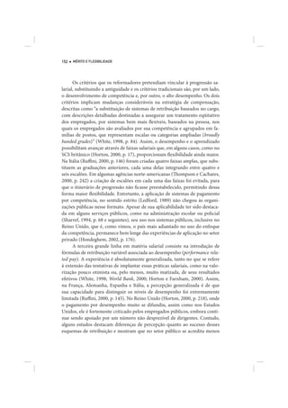 152   MÉRITO E FLEXIBILIDADE




      Os critérios que os reformadores pretendiam vincular à progressão sa-
larial, substituindo a antiguidade e os critérios tradicionais são, por um lado,
o desenvolvimento de competência e, por outro, o alto desempenho. Os dois
critérios implicam mudanças consideráveis na estratégia de compensação,
descritas como “a substituição de sistemas de retribuição baseados no cargo,
com descrições detalhadas destinadas a assegurar um tratamento eqüitativo
dos empregados, por sistemas bem mais flexíveis, baseados na pessoa, nos
quais os empregados são avaliados por sua competência e agrupados em fa-
mílias de postos, que representam escalas ou categorias ampliadas (broadly
banded grades)” (White, 1998, p. 84). Assim, o desempenho e o aprendizado
possibilitam avançar através de faixas salariais que, em alguns casos, como no
SCS britânico (Horton, 2000, p. 17), proporcionam flexibilidade ainda maior.
Na Itália (Ruffini, 2000, p. 146) foram criadas quatro faixas amplas, que subs-
tituem as graduações anteriores, cada uma delas integrando entre quatro e
seis escalões. Em algumas agências norte-americanas (Thompson e Cachares,
2000, p. 242) a criação de escalões em cada uma das faixas foi evitada, para
que o itinerário de progressão não ficasse preestabelecido, permitindo dessa
forma maior flexibilidade. Entretanto, a aplicação de sistemas de pagamento
por competência, no sentido estrito (Ledford, 1989) não chegou às organi-
zações públicas nesse formato. Apesar de sua aplicabilidade ter sido destaca-
da em alguns serviços públicos, como na administração escolar ou policial
(Sharref, 1994, p. 68 e seguintes), seu uso nos sistemas públicos, inclusive no
Reino Unido, que é, como vimos, o país mais adiantado no uso do enfoque
da competência, permanece bem longe das experiências de aplicação no setor
privado (Hondeghem, 2002, p. 176).
      A terceira grande linha em matéria salarial consiste na introdução de
fórmulas de retribuição variável associada ao desempenho (performance rela-
ted pay). A experiência é absolutamente generalizada, tanto no que se refere
à extensão das tentativas de implantar essas práticas salariais, como na valo-
rização pouco otimista ou, pelo menos, muito matizada, de seus resultados
efetivos (White, 1998; World Bank, 2000; Horton e Farnham, 2000). Assim,
na França, Alemanha, Espanha e Itália, a percepção generalizada é de que
sua capacidade para distinguir os níveis de desempenho foi extremamente
limitada (Ruffini, 2000, p. 145). No Reino Unido (Horton, 2000, p. 218), onde
o pagamento por desempenho muito se difundiu, assim como nos Estados
Unidos, ele é fortemente criticado pelos empregados públicos, embora conti-
nue sendo apoiado por um número não desprezível de dirigentes. Contudo,
alguns estudos destacam diferenças de percepção quanto ao sucesso desses
esquemas de retribuição e mostram que no setor público se acredita menos
 