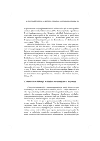 AS TENDÊNCIAS DE REFORMA DA GESTÃO DAS PESSOAS NAS DEMOCRACIAS AVANÇADAS   153




na possibilidade de que gerem resultados benéficos do que no setor privado
(Institute of Personnel and Development, 1998). A maior parte das experiências
de retribuição por desempenho é de caráter individual. Bastante menor foi a
penetração, no setor público, dos incentivos por equipe ou as bonificações
por resultados organizacionais globais. Na Grã-Bretanha, apenas uma dúzia
de agências executivas implantou, até fins do século, esse tipo de fórmulas de
compensação (White, 1998, p. 88).
      O Banco Mundial (World Bank, 2000) destacou, como principais pro-
blemas sofridos por essas tentativas, a escassez de valores, o longo intervalo
entre apreciação e pagamento, a tendência a eludir o conflito que resulta da
distinção entre empregados, e as carências em outras áreas da GRH, como
o planejamento dos postos ou a capacitação para avaliação do desempenho.
Em sentido análogo, Pollitt e Bouckaert (2000, p. 119) apontam os riscos de
divisão interna e manipulação, bem como a escassa motivação quando os va-
lores são excessivamente baixos. A experiência na Espanha mostra, também,
que os incentivos salariais ao desempenho costumam fracassar nas organi-
zações do setor público se não vierem precedidos pelo desenvolvimento de
capacidades internas e de culturas organizacionais que permitam avaliar as
pessoas de forma adequada. Como já mencionamos ao falar da experiência
brasileira, a avaliação do desempenho é um campo no qual a legislação avan-
çou muitas vezes mais depressa do que a cultura do setor público (Pacheco,
2003, p. 57).


5. A ﬂexibilidade no tempo de trabalho: novos esquemas de jornada


      Como vimos no capítulo 1, numerosas mudanças sociais favorecem uma
reconsideração dos esquemas tradicionais de jornada e tempo de trabalho e
estão ligadas tanto à possibilidade de melhorar a produtividade, como com as
aspirações das pessoas de conciliar a vida pessoal e familiar com o trabalho.
Essa reconsideração chegou claramente, ainda que de forma desigual, aos sis-
temas de função pública dos países aos quais nos referimos.
      Um dos países em que as questões relacionadas ao tempo de trabalho
tiveram o maior destaque foi a Holanda (Van der Krogt e outros, 2000, p. 94
e seguintes). Nesse país, a redução legal da jornada laboral para 36 horas se-
manais na totalidade do emprego no país foi abordada, no âmbito da função
pública, como o cenário idôneo para lograr o ajuste entre as necessidades da
gestão e as preferências pessoais dos empregados. As 36 horas de trabalho se-
manal foram adotadas como uma média aritmética que, em cada organização
 