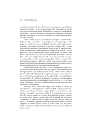 154   MÉRITO E FLEXIBILIDADE




e unidade organizacional, devia abrir um processo negociado que conduzisse
à fixação de horários por dias, semanas ou períodos mais amplos, de acordo
com as características específicas do trabalho e levando em consideração as
preferências e interesses apresentados. Parece que a redução da jornada não
produziu um aumento no número de empregos, um dos resultados pretendi-
dos pelos sindicatos.
       Uma das tendências mais consistentes nesse campo é o aumento do tra-
balho em tempo parcial. Fora o caso da Holanda (é especial, porque se trata
do país no mundo em que esta modalidade laboral constitui, destacadamen-
te, a maior porcentagem no conjunto de emprego), em quase todos os países
observados foi detectado algum aumento dessas formas de trabalho. Certa-
mente, em casos como Itália e Espanha (Horton e Farnham, 2000, p. 318), sua
presença na função pública é praticamente imperceptível. Em outros, como
Reino Unido (Horton, 2000), seu crescimento foi bem mais notório, tanto no
Civil Service como no Serviço Nacional de Saúde, mas, sobretudo, nos gover-
nos locais, onde, em 1998, o número de empregados em tempo parcial era 48%
da totalidade do emprego público. Se a cifra é, em si, espetacular, talvez mais
ainda seja o fato de 13% dos dirigentes locais trabalharem em tempo parcial; o
que leva a supor o dobro da proporção no âmbito nacional.
       Uma variante britânica, que afeta 25% dos empregados em tempo par-
cial, é a modalidade chamada short hours, que significa trabalhar menos de 10
horas por semana. Ela é reservada ao mais jovens e aos mais velhos, para que
possam combinar trabalho e estudo ou suplementar a pensão. Também é notó-
ria, no Reino Unido, a ampliação das fórmulas de trabalho compartilhado (job
sharing), onde se dá a relação mais clara entre emprego em tempo parcial e as
políticas de igualdade de oportunidades (Hegewish, 1999, p. 123-124). O uso
dessas modalidades contratuais na administração britânica duplica as cifras
registradas no setor privado.
       Na França, onde o trabalho em tempo parcial também se ampliou no
setor público de forma significativa (Burnham, 2000, p. 103), uma das mo-
dalidades estabelecidas permite a redução de horas de trabalho à metade
quando o empregado se aproxima da idade da aposentadoria, sendo que um
terço dos possíveis afetados tem feito uso desta opção. Geralmente, o trabalho
em tempo parcial pode ser recusado pelo chefe da unidade sob alegação de
“necessidades de serviço”, o que, de algum modo, tem contido o avanço da
medida. Um problema apresentado na administração francesa foi o acúmulo
de pedidos de uma modalidade concreta de trabalho (80% e não trabalhar às
quartas-feiras) desde que foi adotado o fechamento das escolas nas tardes das
quartas-feiras.
 