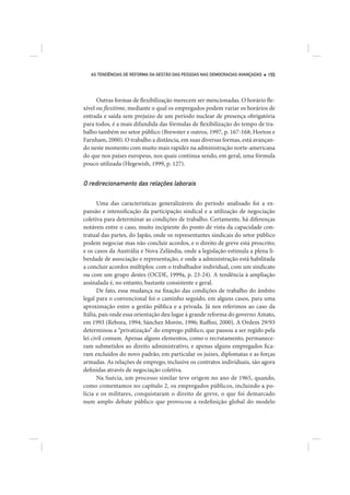 AS TENDÊNCIAS DE REFORMA DA GESTÃO DAS PESSOAS NAS DEMOCRACIAS AVANÇADAS   155




      Outras formas de flexibilização merecem ser mencionadas. O horário fle-
xível ou flexitime, mediante o qual os empregados podem variar os horários de
entrada e saída sem prejuízo de um período nuclear de presença obrigatória
para todos, é a mais difundida das fórmulas de flexibilização do tempo de tra-
balho também no setor público (Brewster e outros, 1997, p. 167-168; Horton e
Farnham, 2000). O trabalho a distância, em suas diversas formas, está avançan-
do neste momento com muito mais rapidez na administração norte-americana
do que nos países europeus, nos quais continua sendo, em geral, uma fórmula
pouco utilizada (Hegewish, 1999, p. 127).


O redirecionamento das relações laborais

      Uma das características generalizáveis do período analisado foi a ex-
pansão e intensificação da participação sindical e a utilização de negociação
coletiva para determinar as condições de trabalho. Certamente, há diferenças
notáveis entre o caso, muito incipiente do ponto de vista da capacidade con-
tratual das partes, do Japão, onde os representantes sindicais do setor público
podem negociar mas não concluir acordos, e o direito de greve está proscrito;
e os casos da Austrália e Nova Zelândia, onde a legislação estimula a plena li-
berdade de associação e representação, e onde a administração está habilitada
a concluir acordos múltiplos: com o trabalhador individual, com um sindicato
ou com um grupo destes (OCDE, 1999a, p. 23-24). A tendência à ampliação
assinalada é, no entanto, bastante consistente e geral.
      De fato, essa mudança na fixação das condições de trabalho do âmbito
legal para o convencional foi o caminho seguido, em alguns casos, para uma
aproximação entre a gestão pública e a privada. Já nos referimos ao caso da
Itália, país onde essa orientação deu lugar à grande reforma do governo Amato,
em 1993 (Rebora, 1994; Sánchez Morón, 1996; Ruffini, 2000). A Ordem 29/93
determinou a “privatização” do emprego público, que passou a ser regido pela
lei civil comum. Apenas alguns elementos, como o recrutamento, permanece-
ram submetidos ao direito administrativo, e apenas alguns empregados fica-
ram excluídos do novo padrão, em particular os juízes, diplomatas e as forças
armadas. As relações de emprego, inclusive os contratos individuais, são agora
definidas através de negociação coletiva.
      Na Suécia, um processo similar teve origem no ano de 1965, quando,
como comentamos no capítulo 2, os empregados públicos, incluindo a po-
lícia e os militares, conquistaram o direito de greve, o que foi demarcado
num amplo debate público que provocou a redefinição global do modelo
 