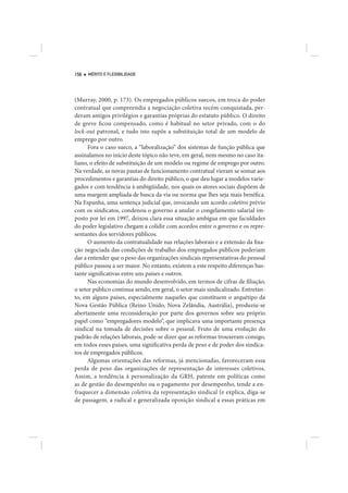 156   MÉRITO E FLEXIBILIDADE




(Murray, 2000, p. 173). Os empregados públicos suecos, em troca do poder
contratual que compreendia a negociação coletiva recém-conquistada, per-
deram antigos privilégios e garantias próprias do estatuto público. O direito
de greve ficou compensado, como é habitual no setor privado, com o do
lock-out patronal, e tudo isto supôs a substituição total de um modelo de
emprego por outro.
      Fora o caso sueco, a “laboralização” dos sistemas de função pública que
assinalamos no início deste tópico não teve, em geral, nem mesmo no caso ita-
liano, o efeito de substituição de um modelo ou regime de emprego por outro.
Na verdade, as novas pautas de funcionamento contratual vieram se somar aos
procedimentos e garantias do direito público, o que deu lugar a modelos varie-
gados e com tendência à ambigüidade, nos quais os atores sociais dispõem de
uma margem ampliada de busca da via ou norma que lhes seja mais benéfica.
Na Espanha, uma sentença judicial que, invocando um acordo coletivo prévio
com os sindicatos, condenou o governo a anular o congelamento salarial im-
posto por lei em 1997, deixou clara essa situação ambígua em que faculdades
do poder legislativo chegam a colidir com acordos entre o governo e os repre-
sentantes dos servidores públicos.
      O aumento da contratualidade nas relações laborais e a extensão da fixa-
ção negociada das condições de trabalho dos empregados públicos poderiam
dar a entender que o peso das organizações sindicais representativas do pessoal
público passou a ser maior. No entanto, existem a este respeito diferenças bas-
tante significativas entre uns países e outros.
      Nas economias do mundo desenvolvido, em termos de cifras de filiação,
o setor público continua sendo, em geral, o setor mais sindicalizado. Entretan-
to, em alguns países, especialmente naqueles que constituem o arquétipo da
Nova Gestão Pública (Reino Unido, Nova Zelândia, Austrália), produziu-se
abertamente uma reconsideração por parte dos governos sobre seu próprio
papel como “empregadores modelo”, que implicava uma importante presença
sindical na tomada de decisões sobre o pessoal. Fruto de uma evolução do
padrão de relações laborais, pode-se dizer que as reformas trouxeram consigo,
em todos esses países, uma significativa perda de peso e de poder dos sindica-
tos de empregados públicos.
      Algumas orientações das reformas, já mencionadas, favoreceram essa
perda de peso das organizações de representação de interesses coletivos.
Assim, a tendência à personalização da GRH, patente em políticas como
as de gestão do desempenho ou o pagamento por desempenho, tende a en-
fraquecer a dimensão coletiva da representação sindical (e explica, diga-se
de passagem, a radical e generalizada oposição sindical a essas práticas em
 