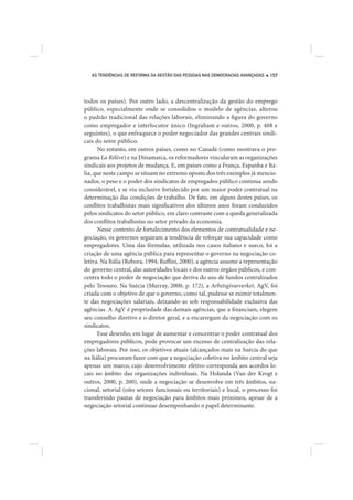 AS TENDÊNCIAS DE REFORMA DA GESTÃO DAS PESSOAS NAS DEMOCRACIAS AVANÇADAS   157




todos os países). Por outro lado, a descentralização da gestão do emprego
público, especialmente onde se consolidou o modelo de agências, alterou
o padrão tradicional das relações laborais, eliminando a figura do governo
como empregador e interlocutor único (Ingraham e outros, 2000, p. 408 e
seguintes), o que enfraquece o poder negociador das grandes centrais sindi-
cais do setor público.
      No entanto, em outros países, como no Canadá (como mostrava o pro-
grama La Rélève) e na Dinamarca, os reformadores vincularam as organizações
sindicais aos projetos de mudança. E, em países como a França, Espanha e Itá-
lia, que neste campo se situam no extremo oposto dos três exemplos já mencio-
nados, o peso e o poder dos sindicatos de empregados público continua sendo
considerável, e se viu inclusive fortalecido por um maior poder contratual na
determinação das condições de trabalho. De fato, em alguns destes países, os
conflitos trabalhistas mais significativos dos últimos anos foram conduzidos
pelos sindicatos do setor público, em claro contraste com a queda generalizada
dos conflitos trabalhistas no setor privado da economia.
      Nesse contexto de fortalecimento dos elementos de contratualidade e ne-
gociação, os governos seguiram a tendência de reforçar sua capacidade como
empregadores. Uma das fórmulas, utilizada nos casos italiano e sueco, foi a
criação de uma agência pública para representar o governo na negociação co-
letiva. Na Itália (Rebora, 1994; Ruffini, 2000), a agência assume a representação
do governo central, das autoridades locais e dos outros órgãos públicos, e con-
centra todo o poder de negociação que deriva do uso de fundos centralizados
pelo Tesouro. Na Suécia (Murray, 2000, p. 172), a Arbetsgivarverket, AgV, foi
criada com o objetivo de que o governo, como tal, pudesse se eximir totalmen-
te das negociações salariais, deixando-as sob responsabilidade exclusiva das
agências. A AgV é propriedade das demais agências, que a financiam, elegem
seu conselho diretivo e o diretor geral, e a encarregam da negociação com os
sindicatos.
      Esse desenho, em lugar de aumentar e concentrar o poder contratual dos
empregadores públicos, pode provocar um excesso de centralização das rela-
ções laborais. Por isso, os objetivos atuais (alcançados mais na Suécia do que
na Itália) procuram fazer com que a negociação coletiva no âmbito central seja
apenas um marco, cujo desenvolvimento efetivo corresponda aos acordos lo-
cais no âmbito das organizações individuais. Na Holanda (Van der Krogt e
outros, 2000, p. 200), onde a negociação se desenvolve em três âmbitos, na-
cional, setorial (oito setores funcionais ou territoriais) e local, o processo foi
transferindo pautas de negociação para âmbitos mais próximos, apesar de a
negociação setorial continuar desempenhando o papel determinante.
 