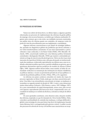 158   MÉRITO E FLEXIBILIDADE




OS PROCESSOS DE REFORMA


      Vamos nos referir de forma breve, no último tópico, a algumas questões
relacionadas aos processos de implementação das reformas da gestão pública
do emprego e dos recursos humanos, no âmbito que vínhamos analisando. Di-
gamos, para começar, que se não existe, nas realidades nacionais examinadas,
um padrão único de reforma quanto aos conteúdos, ele tampouco existe do
ponto de vista dos procedimentos para sua implantação e consolidação.
      Algumas reformas caracterizaram-se por dispor de estratégias delibera-
das, apoiadas em diagnósticos globais dos problemas que devem enfrentar, e
em visões transformadoras consistentes. O caso mais representativo, e prova-
velmente o mais conhecido, é o do Reino Unido (Pollitt, 1993; Metcalfe e Ri-
chards, 1989), caracterizado também por uma liderança política fortemente
centralizada e ideologizada (Metcalfe, 1993b) que manteve continuidade per-
sistente ao longo de mais de uma década de governo. Talvez um dos traços mais
marcantes da experiência britânica seja o alto grau alcançado na institucionali-
zação das mudanças, evidenciado especialmente nos últimos anos, uma vez re-
alizada a alternância política que levou o partido trabalhista ao governo, que só
questionou abertamente aspectos periféricos do modelo de reforma (Cabinet
Office, 1998). Algumas análises deram ênfase, nesse sentido, às linhas de con-
tinuidade verificáveis na manutenção das instituições de relações trabalhistas,
as políticas salariais, o recurso ao provimento privado de serviços públicos e o
controle das profissões públicas (Corby e White, 1999, p. 20 e seguintes).
      As reformas nos países oceânicos coincidem em muitos dos traços do
processo registrados no Reino Unido, ainda que com duas características pró-
prias. Uma delas é sua extraordinária concentração no tempo: as mudanças se
acumulam na segunda metade da década de 1980. A outra, como destacaram
muitos observadores (Schwartz, 1994; Boston e outros, 1997; Halligan, 1997),
foi o peso extraordinário do papel desempenhado, nesses casos, pelo serviço
civil superior, especialmente pela burocracia fiscal, comprometida com a ne-
cessidade de mudanças no sentido da eficiência, centrada na redução do déficit
público.
      Os casos apontados constituem, como dissemos antes, situações-modelo
das reformas, inspiradas no que foi chamado de a Nova Gestão Pública. Neles,
coincidem a profundidade do conteúdo das mudanças, o enfoque deliberado e
global e uma estratégia de cima para baixo (top down) de implantação, baseada
numa liderança forte e protagonizada pelo governo central. A análise recente
dos processos de reforma do serviço civil atribui essas características ao excep-
 