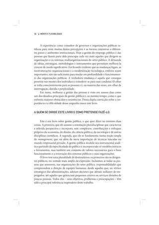 16   MÉRITO E FLEXIBILIDADE




      A experiência como consultor de governos e organizações públicas ra-
tificou para mim muitas destas percepções e as tornou extensivas a diferen-
tes países e ambientes institucionais. Hoje a gestão do emprego público e das
pessoas que fazem parte dele preocupa cada vez mais aqueles que dirigem as
organizações e os sistemas multiorganizacionais do setor público. A demanda
de idéias, estratégias, metodologias e instrumentos que permitam melhorá-la
cresceu de modo significativo. Foi ficando evidente que as mudanças legais, as
reestruturações organizacionais e a modernização tecnológica, embora sejam
importantes, não são suficientes para mudar em profundidade o funcionamen-
to das organizações públicas. A verdadeira mudança é aquela que consegue
penetrar nas mentes dos indivíduos e transferir-se para suas condutas. O olhar
se volta conscientemente para as pessoas e é, na maioria das vezes, um olhar de
interrogação, dúvida e perplexidade.
      Em suma, melhorar a gestão das pessoas é visto em nossos dias como
um dos desafios principais da gestão pública e, ao mesmo tempo, como o que
enfrenta maiores obstáculos e resistências. Dessa dupla convicção sobre a im-
portância e a dificuldade desse empenho nasce este livro.


A QUEM SE DIRIGE ESTE LIVRO E COMO PRETENDE FAZÊ-LO


      Este é um livro sobre gestão pública, o que quer dizer no mínimo duas
coisas. A primeira, que ele assume a orientação pluridisciplinar que caracteriza
a referida perspectiva e incorpora, sem complexos, contribuições e enfoques
próprios da economia, do direito, da ciência política, da sociologia e de outras
disciplinas científicas. A segunda, que ele se fundamenta numa noção ampla
do management, que vai além da mera importação de técnicas nascidas no
mundo empresarial privado. A gestão pública modula seu instrumental analí-
tico partindo da especificidade do público e incorpora não só modelos teóricos
e ferramentas, mas também um conjunto de valores necessários para o bom
funcionamento e a renovação dos sistemas públicos e suas organizações.
      O livro tem uma pluralidade de destinatários: os primeiros são os dirigen-
tes públicos, no sentido mais amplo da expressão. Incluímos aí todas as pes-
soas que assumem, nas organizações do setor público, responsabilidades que
compreendem a direção de equipes humanas; desde aqueles que, no vértice
estratégico das administrações, adotam decisões que afetam milhares de em-
pregados, até aqueles que gerenciam pequenos centros ou serviços dotados de
poucas pessoas. Todos eles – seus objetivos, problemas e preocupações – têm
sido a principal referência inspiradora deste trabalho.
 