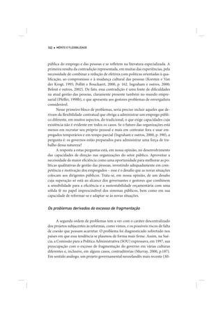 162   MÉRITO E FLEXIBILIDADE




pública do emprego e das pessoas e se refletem na literatura especializada. A
primeira resulta da contradição representada, em muitas das experiências, pela
necessidade de combinar a redução de efetivos com políticas orientadas à qua-
lificação, ao compromisso e à mudança cultural das pessoas (Korsten e Van
der Krogt, 1995; Pollitt e Bouckaert, 2000, p. 162. Ingraham e outros, 2000;
Belout e outros, 2002). De fato, essa contradição é uma fonte de dificuldades
na atual gestão das pessoas, claramente presente também no mundo empre-
sarial (Pfeffer, 1998b), e que apresenta aos gestores problemas de envergadura
considerável.
      Nesse primeiro bloco de problemas, seria preciso incluir aqueles que de-
rivam da flexibilidade contratual que obriga a administrar um emprego públi-
co diferente, em muitos aspectos, do tradicional, o que exige capacidades cuja
existência não é evidente em todos os casos. Se o futuro das organizações está
menos em recrutar seu próprio pessoal e mais em contratar fora e usar em-
pregados temporários e em tempo parcial (Ingraham e outros, 2000, p. 390), a
pergunta é: os governos estão preparados para administrar uma força de tra-
balho dessa natureza?
      A resposta a estas perguntas está, em nossa opinião, no desenvolvimento
das capacidades de direção nas organizações do setor público. Aproveitar a
necessidade de maior eficiência como uma oportunidade para melhorar as po-
líticas qualitativas de gestão das pessoas, investindo adequadamente em com-
petência e motivação dos empregados – esse é o desafio que as novas situações
colocam aos dirigentes públicos. Trata-se, em nossa opinião, de um desafio
cuja superação só está ao alcance dos governantes e gestores que combinem
a sensibilidade para a eficiência e a sustentabilidade orçamentária com uma
sólida fé no papel imprescindível dos sistemas públicos, bem como em sua
capacidade de reformar-se e adaptar-se às novas situações.


Os problemas derivados do excesso de fragmentação

      A segunda ordem de problemas tem a ver com o caráter descentralizado
dos projetos subjacentes às reformas, como vimos, e os possíveis riscos de falta
de coesão que possam acarretar. O problema foi diagnosticado sobretudo nos
países em que essa tendência se plasmou de forma mais firme. Assim, na Sué-
cia, a Comissão para a Política Administrativa (SOU) expressava, em 1997, sua
preocupação com o excesso de fragmentação do governo em várias culturas
diferentes e, inclusive, em alguns casos, contraditórias (Murray, 2000, p.187).
Em sentido análogo, um projeto governamental neozelandês mais recente (Mi-
 